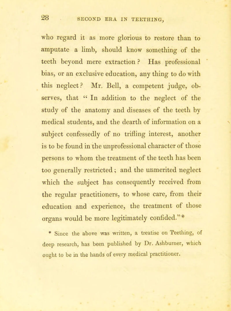 who regard it as more glorious to restore than to amputate a limb, should know something of the teeth beyond mere extraction ? Has professional bias, or an exclusive education, any thing to do with this neglect? Mr. Bell, a competent judge, ob- serves, that “ In addition to the neglect of the study of the anatomy and diseases of the teeth by medical students, and the dearth of information on a subject confessedly of no trifling interest, another is to be found in the unprofessional character of those persons to whom the treatment of the teeth has been too generally restricted; and the unmerited neglect which the subject has consequently received from the regular practitioners, to whose care, from their education and experience, the treatment of those organs would be more legitimately confided.”* * Since the above was written, a treatise on Teething, of deep research, has been published by Dr. Ashburner, which ought to be in the hands of every medical practitioner.