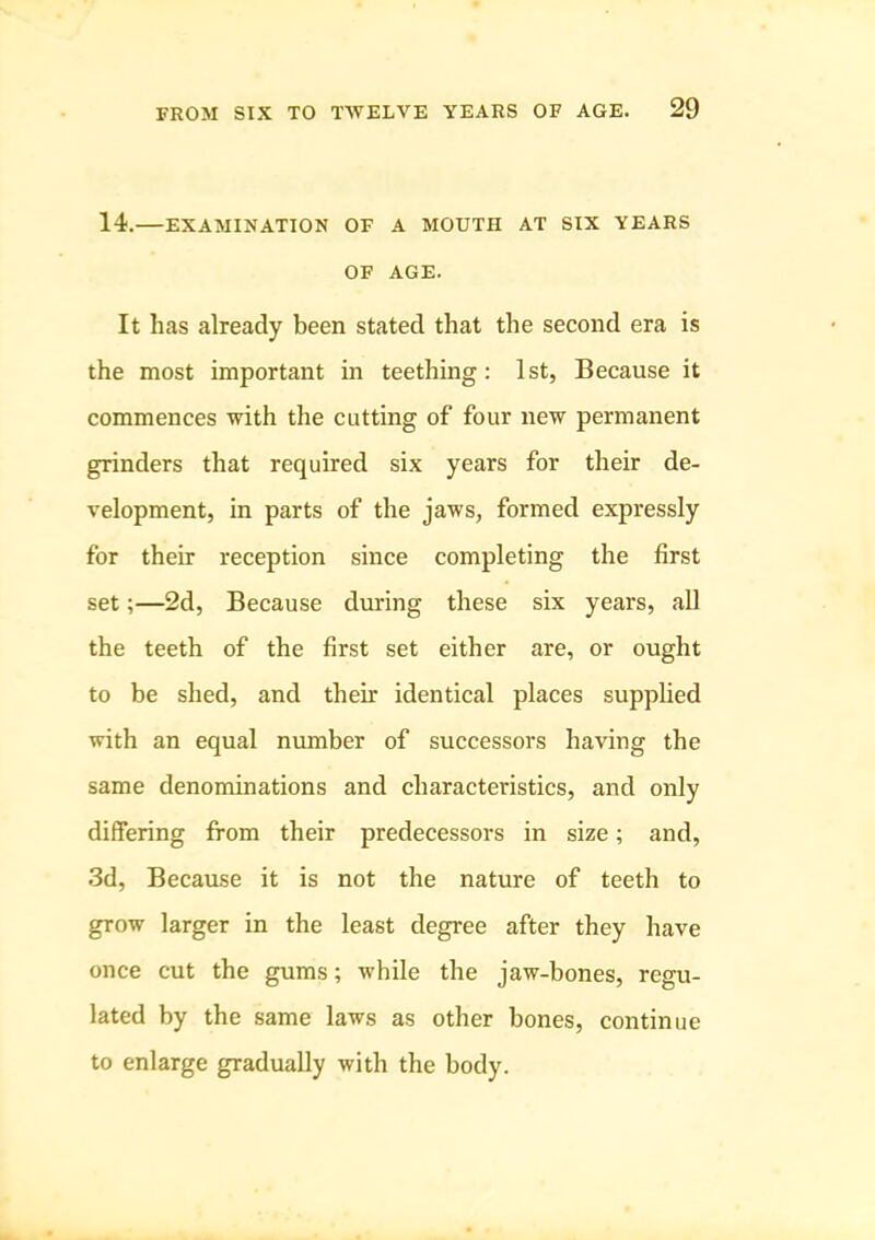 14.—EXAMINATION OF A MOUTH AT SIX YEARS OF AGE. It has already been stated that the second era is the most important in teething: 1st, Because it commences with the cutting of four new permanent grinders that required six years for their de- velopment, in parts of the jaws, formed expressly for their reception since completing the first set;—2d, Because during these six years, all the teeth of the first set either are, or ought to be shed, and their identical places supplied with an equal number of successors having the same denominations and characteristics, and only differing from their predecessors in size; and, .3d, Because it is not the nature of teeth to grow larger in the least degree after they have once cut the gums; while the jaw-bones, regu- lated by the same laws as other bones, continue to enlarge gradually with the body.