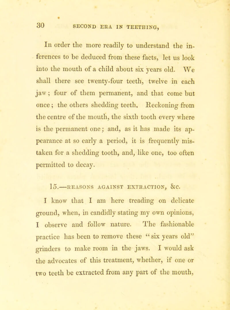 In order the more readily to understand the in- ferences to be deduced from these facts, let us look into the mouth of a child about six years old. We shall there see twenty-four teeth, twelve in each jaw; four of them permanent, and that come but once ; the others shedding teeth. Reckoning from the centre of the mouth, the sixth tooth every where is the permanent one; and, as it has made its ap- pearance at so early a period, it is frequently mis- taken for a shedding tooth, and, like one, too often permitted to decay. 15. REASONS AGAINST EXTRACTION, &C. I know that I am here treading on delicate ground, when, in candidly stating my own opinions, I observe and follow nature. The fashionable practice has been to remove these “ six years old” grinders to make room in the jaws. I would ask the advocates of this treatment, whether, if one or two teeth be extracted from any part of the mouth.