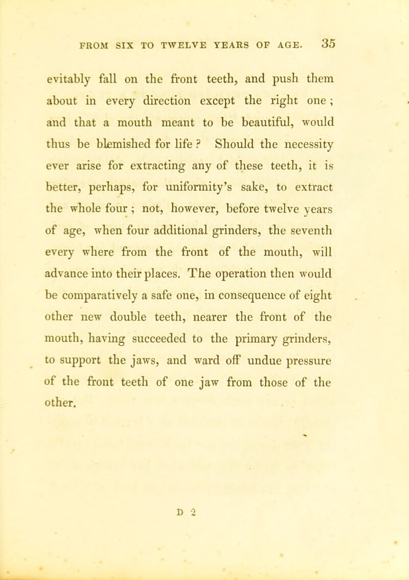 evitably fall on the front teeth, and push them about in every direction except the right one; and that a mouth meant to be beautiful, would thus be blemished for life ? Should the necessity ever arise for extracting any of these teeth, it is better, perhaps, for uniformity’s sake, to extract the whole four; not, however, before twelve years of age, when four additional grinders, the seventh every where from the front of the mouth, will advance into their places. The operation then would be comparatively a safe one, in consequence of eight other new double teeth, nearer the front of the mouth, having succeeded to the primary grinders, to support the jaws, and ward off undue pressure of the front teeth of one jaw from those of the other. n -2