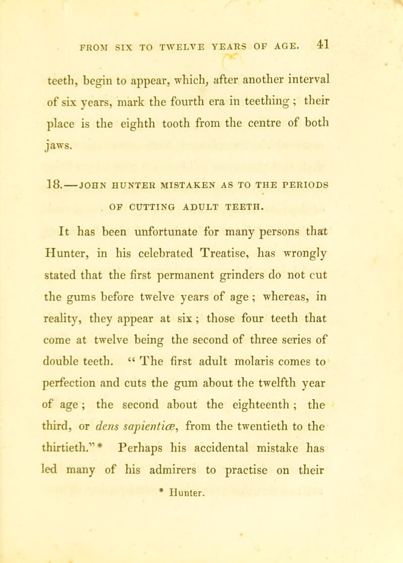 teeth, begin to appear, which, after another interval of six years, mark the fourth era in teething; their place is the eighth tooth from the centre of both jaws. 18. JOHN HUNTER MISTAKEN AS TO THE PERIODS OF CUTTING ADULT TEETH. It has been unfortunate for many persons that Hunter, in his celebrated Treatise, has wrongly stated that the first permanent grinders do not cut the gums before twelve years of age; whereas, in reality, they appear at six; those four teeth that come at twelve being the second of three series of double teeth. “ The first adult molaris comes to perfection and cuts the gum about the twelfth year of age; the second about the eighteenth; the third, or dens sapientice, from the twentieth to the thirtieth.”* Perhaps his accidental mistake has led many of his admirers to practise on their * Hunter.