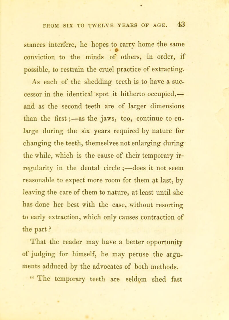 stances interfere, he hopes to carry home the same conviction to the minds of others, in order, if possible, to restrain the cruel practice of extracting. As each of the shedding teeth is to have a suc- cessor in the identical spot it hitherto occupied,— and as the second teeth are of larger dimensions than the first;—as the jaws, too, continue to en- large diuing the six years required by nature for changing the teeth, themselves not enlarging during the while, which is the cause of their temporary ir- regularity in the dental circle ;—does it not seem reasonable to expect more room for them at last, by leaving the care of them to nature, at least until she has done her best with the case, without resorting to early extraction, which only causes contraction of the part ? That the reader may have a better opportunity of judging for himself, he may peruse the argu- ments adduced by the advocates of both methods. “ The temporary teeth are seldom shed fast