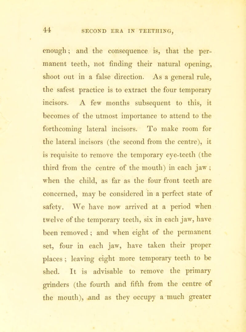 enough; and the consequence is, that the per- manent teeth, not finding their natural opening, shoot out in a false direction. As a general rule, the safest practice is to extract the four temporary incisors. A few months subsequent to this, it becomes of the utmost importance to attend to the forthcoming lateral incisors. To make room for the lateral incisors (the second from the centre), it is requisite to remove the temporary eye-teeth (the third from the centre of the mouth) in each jaw; when the child, as far as the four front teeth are concerned, may be considered in a perfect state of safety. We have now arrived at a period when twelve of the temporary teeth, six in each jaw, have been removed; and when eight of the permanent set, four in each jaw, have taken their proper places ; leaving eight more temporary teeth to be shed. It is advisable to remove the primary grinders (the fourth and fifth from the centre of the mouth), .and as they occupy a much greater