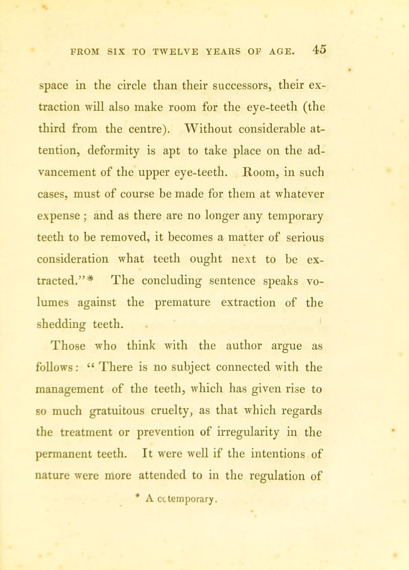 space in the circle than their successors, their ex- traction will also make room for the eye-teeth (the third from the centre). Without considerable at- tention, deformity is apt to take place on the ad- vancement of the upper eye-teeth. Room, in such cases, must of course be made for them at whatever expense ; and as there are no longer any temporary teeth to be removed, it becomes a matter of serious consideration what teeth ought next to be ex- tracted.”* The concluding sentence speaks vo- lumes against the premature extraction of the shedding teeth. Those who think with the author argue as follows: “ There is no subject connected with the management of the teeth, which has given rise to so much gratuitous cruelty, as that which regards the treatment or prevention of irregularity in the permanent teeth. It were well if the intentions of nature were more attended to in the regulation of * A cctemporary.