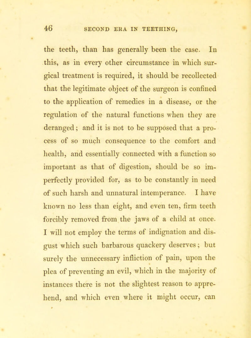 the teeth, than has generally been the case. In this, as in every other circumstance in which sur- gical treatment is required, it should be recollected that the legitimate object of the surgeon is confined to the application of remedies in a disease, or the regulation of the natural functions when they are deranged; and it is not to be supposed that a pro- cess of so much consequence to the comfort and health, and essentially connected with a function so important as that of digestion, should be so im- perfectly provided for, as to be constantly in need of such harsh and unnatural intemperance. I have known no less than eight, and even ten, firm teeth forcibly removed from the jaws of a child at once. I will not employ the terms of indignation and dis- gust which such barbarous quackery deserves; but surely the unnecessary infliction of pain, upon the plea of preventing an evil, which in the majority of instances there is not the slightest reason to appre- hend, and which even where it might occur, can