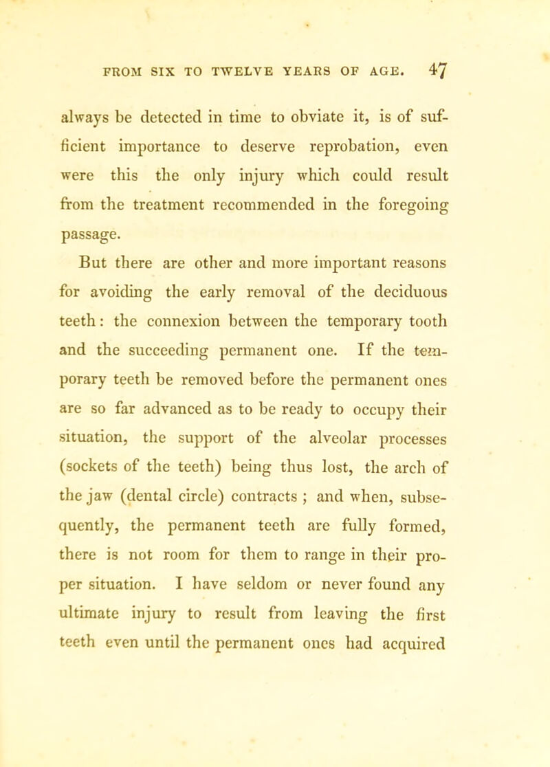 always be detected in time to obviate it, is of suf- ficient importance to deserve reprobation, even were this the only injin-y which could result from the treatment recommended in the foregoing passage. But there are other and more important reasons for avoiding the early removal of the deciduous teeth: the connexion between the temporary tooth and the succeeding permanent one. If the tem- porary teeth be removed before the permanent ones are so far advanced as to be ready to occupy their situation, the support of the alveolar processes (sockets of the teeth) being thus lost, the arch of the jaw (dental circle) contracts ; and when, subse- quently, the permanent teeth are fully formed, there is not room for them to range in their pro- per situation. I have seldom or never found any ultimate injury to result from leaving the first teeth even until the permanent ones had acquired