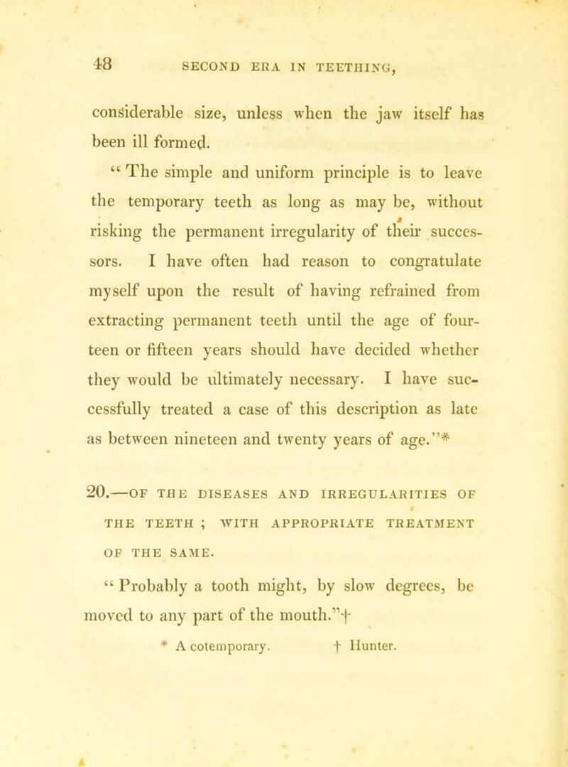 considerable size, unless when the jaw itself has been ill formed. “ The simple and uniform principle is to leave the temporary teeth as long as may be, without risking the permanent irregularity of then.’ succes- sors. I have often had reason to congratulate myself upon the result of having refrained from extracting permanent teeth until the age of four- teen or fifteen years should have decided whether they would be ultimately necessary. I have suc- cessfully treated a case of this description as late as between nineteen and twenty years of age.”* 20.—OF THE DISEASES AND IRREGULARITIES OF THE TEETH ; WITH APPROPRIATE TREATMENT OF THE SAME. “ Probably a tooth might, by slow degrees, be moved to any part of the mouth.”f * A cotemporary. f Hunter.