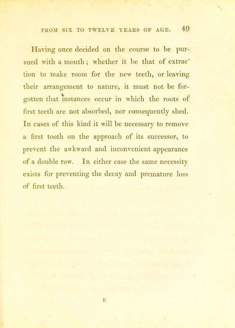 Having once decided on tlie course to be pur- sued with a mouth; whether it he that of extrac tion to make room for the new teeth, or leaving their arrangement to nature, it must not he for- gotten that instances occur in which the roots of first teeth are not absorbed, nor consequently shed. In cases of this kind it will be necessary to remove a first tooth on the approach of its successor, to prevent the awkward and inconvenient appearance of a double row. In either case the same necessity exists for preventing the decay and premature loss of first teeth. E