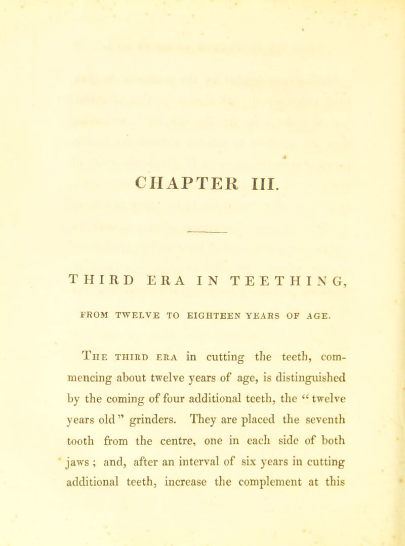 CHAPTER III. THIRD ERA IN TEETHING, FROM TWELVE TO EIGHTEEN YEARS OF AGE. The third era in cutting the teeth, com- mencing about twelve years of age, is distinguished by the coming of four additional teeth, the “ twelve years old ” grinders. They are placed the seventh tooth from the centre, one in each side of both ‘ jaws ; and, after an interval of six years in cutting additional teeth, increase the complement at this