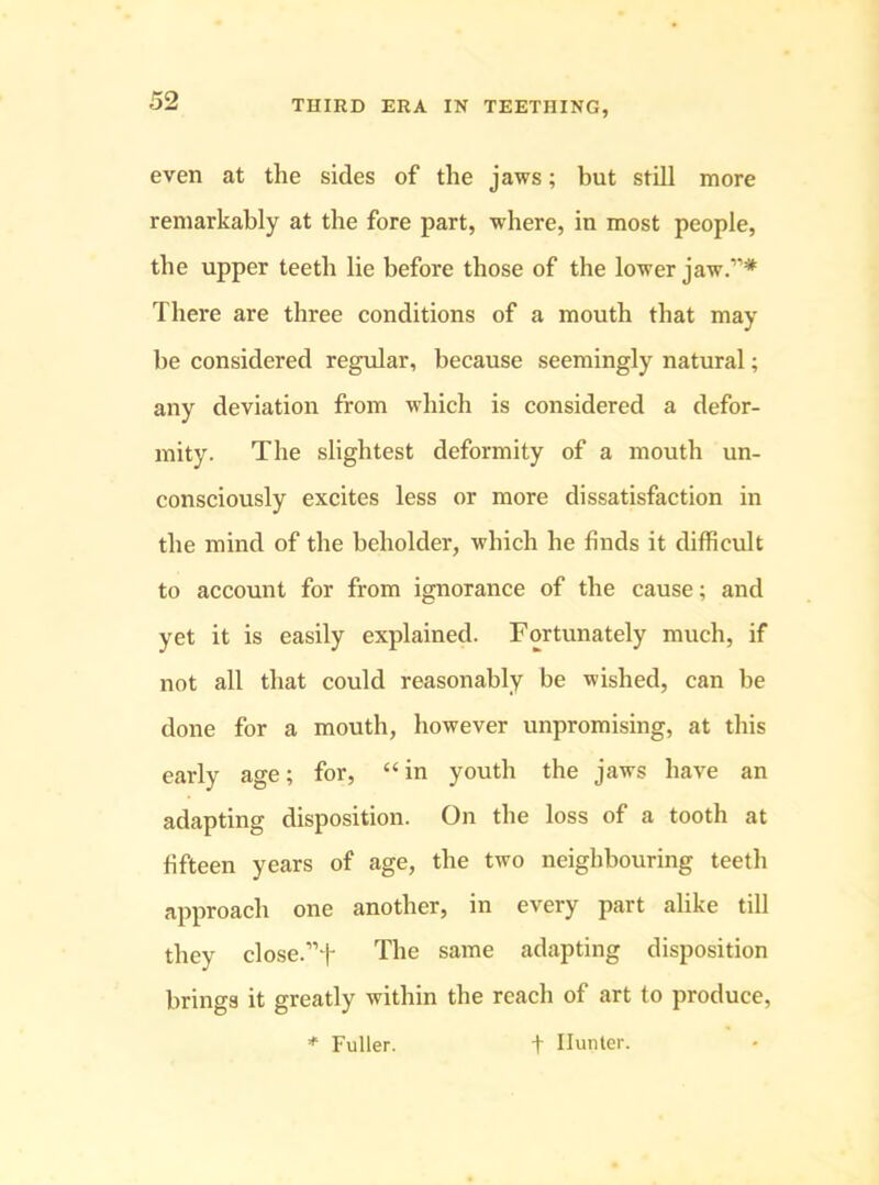 even at the sides of the jaws; but still more remarkably at the fore part, where, in most people, the upper teeth lie before those of the lower jaw.”* There are three conditions of a mouth that may be considered regular, because seemingly natural; any deviation from which is considered a defor- mity. The slightest deformity of a mouth un- consciously excites less or more dissatisfaction in the mind of the beholder, which he finds it difficult to account for from ignorance of the cause; and yet it is easily explained. Fortunately much, if not all that could reasonably be wished, can be done for a mouth, however unpromising, at this early age; for, “in youth the jaws have an adapting disposition. On the loss of a tooth at fifteen years of age, the two neighbouring teeth approach one another, in every part alike till they close.”t The same adapting disposition brings it greatly within the reach of art to produce, * Fuller. f Hunter.