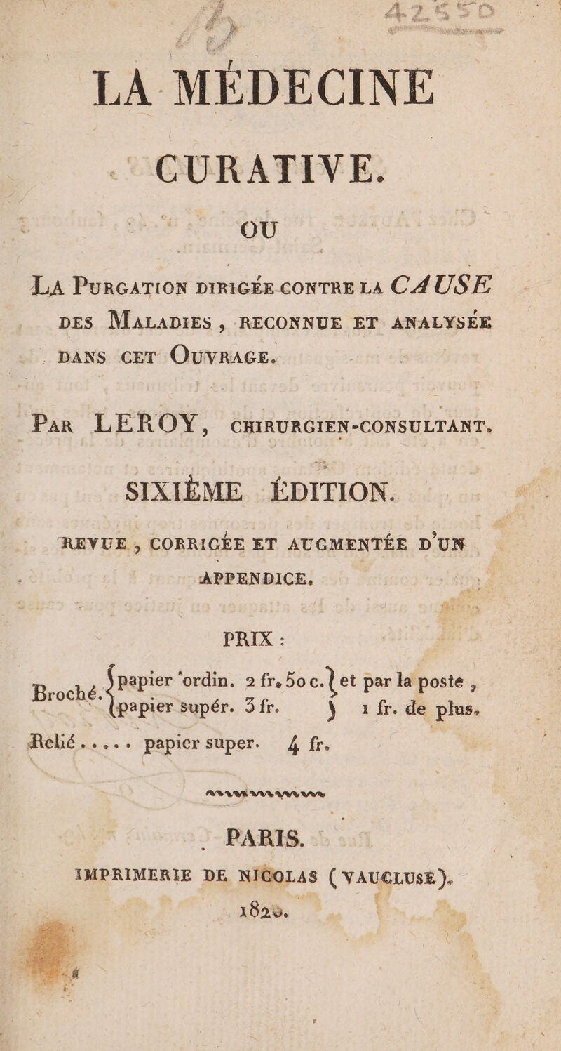 LA MÉDECINE .: CURATIVE. OÙ La PURGATION DIRIGÉE CONTRE LA CAUSE DES MALADIES , RECONNUE ET ANALYSEE . DANS CET OUVRAGE. | Par LEROY, CHIRURGIEN-CONSULTANT. SIXIÈME ÉDITION. REVUE , CORRIGÉE ET AUGMENTÉE D'UN APPENDICE. PRIX : Broché juge ‘ordin, 2 fr,5o c.let par la poste , TNT (papier supér. 3fr. ÿ fr. de plus, Rèbé ....; papier super. 4 fr. PR RÉ AA MAR US PARIS. IMPRIMERIE DE NICOLAS ( VAUCLUSE ), | | ‘4 182%,