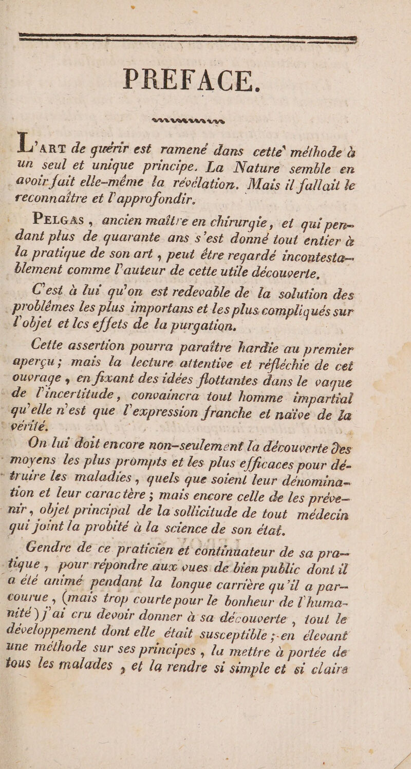 PREFACE. | Fr de quérir est ramené dans cette méthode à un seul et unique principe. La Nature semble en avoir fuit elle-même la révélation. Mais il fallait te reconnaître et l'approfondir. PELGas, ancien maître en chirurgie, et qui per dant plus de quarante ans s’est donné tout entier &amp; da pratique de son art , peut étre regardé incontesta- blement comme l'auteur de cette utile découverte. C’est, à luÿ qu’on est redevable de La solution des .problêmes les plus importans et les plus compliqués sur l'objet et lcs effets de la purgation. Cette assertion pourra paraître hardie au premier aperçu; mais la lecture attentive et réfléchie de cet ouvrage , en fixant des idées flottantes dans le vaque - de l'incertitude, convaincra tout homme impartial qu’elle n'est que l'expression franche et naïve de La © perilé, 7 4 On luï doit encore non-seulement la découverte des * moyens les plus prompts et les plus efficaces pour dé- * éruire les maladies, quels que soient leur dénomina tion et leur caractère ; maïs encore celle de les préve- mr, objet principal de la sollicitude de tout médecin gui joint la probité à la science de son état. Gendre de ce praticien et continuateur de sa pra— tique; pour répondre aux vues: de bien public dont il à élé animé pendant la lonque carrière qu'il à par- courue ; (maïs trop courte pour le bonheur de l'huma- nité) j'ai cru devoir donner à sa découverte , tout le développement dont elle était susceptible ;-en élevant une méthode Sur ses principes , lu mettre à portée de: tous les malades , ef la rendre si Sample et si claire