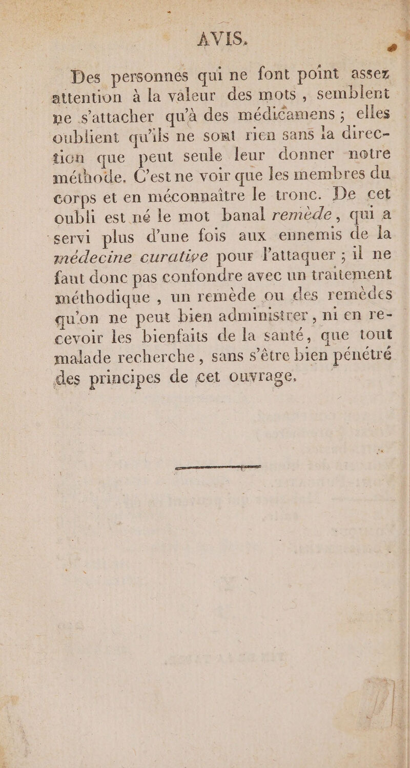 AVIS, | # Des personnes qui ne font point assez attention à la valeur des mots, semblent pe s'attacher qu'à des médicamens ; elles oublient qu'ils ne sont rien sans la direCc- tion que peut seule leur donner notre méthode, C’est ne voir que les membres du corps et en méconnaitre le tronc. De cet oubli est né le mot banal remède, qu a servi plus d’une fois aux ennemis de la médecine curative pour lattaquer ; il ne faut donc pas confondre avec un traitement méthodique , un remède ou des remèdes qu'on ne peut bien admimisirer , ni en re- cevoir les bienfaits de la santé, que tout malade recherche, sans s'être bien pénétré des principes de cet ouvrage.