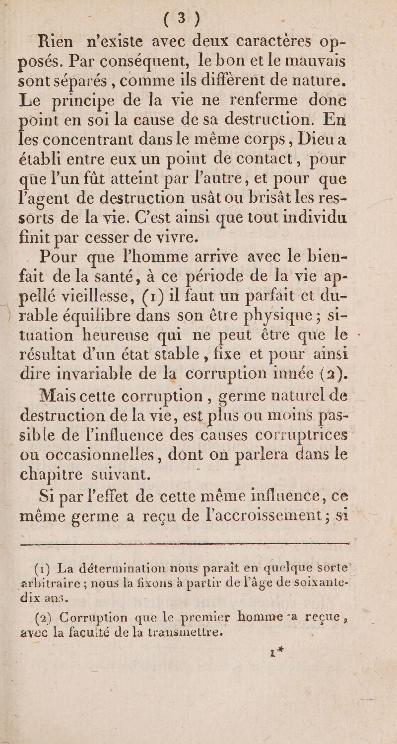 Rien n'existe avec deux caractères op- posés. Par conséquent, le bon et le mauvais sont séparés, comme ils diffèrent de nature. Le principe de la vie ne renferme donc oint en soi la cause de sa destruction. En be concentrant dans le même corps, Dieu a établi entre eux un point de contact, pour que l’un füt atteint par l’autre, et pour que l'agent de destruction usät ou brisât les res- sorts de la vie. C’est ainsi que tout individu finit par cesser de vivre. . Pour que l’homme arrive avec le bien- fait de la santé, à ce période de la vie ap- pellé vieillesse, (1) il faut un parfait et du- rable équilibre dans son être physique ; si- tuation heureuse qui ne peut être que le : résultat d’un état stable , fixe et pour ainsi dire invariable de la corruption innée (2). Mais cette corruption , germe naturel de destruction de la vie, est plus ou moins pas- ou occasionnelles, dont on parlera dans le chapitre suivant. Si par l'effet de cette même influence, ce même germe a reçu de l'accroissement ; st (1) La détermination nous paraît en quelque sorte’ arbitraire ; nous la fixons à partir de l’âge de soixante- dix an5. (2) Corruption que le premier homme ‘a recue, avec la façuité de la transmettre. 1*