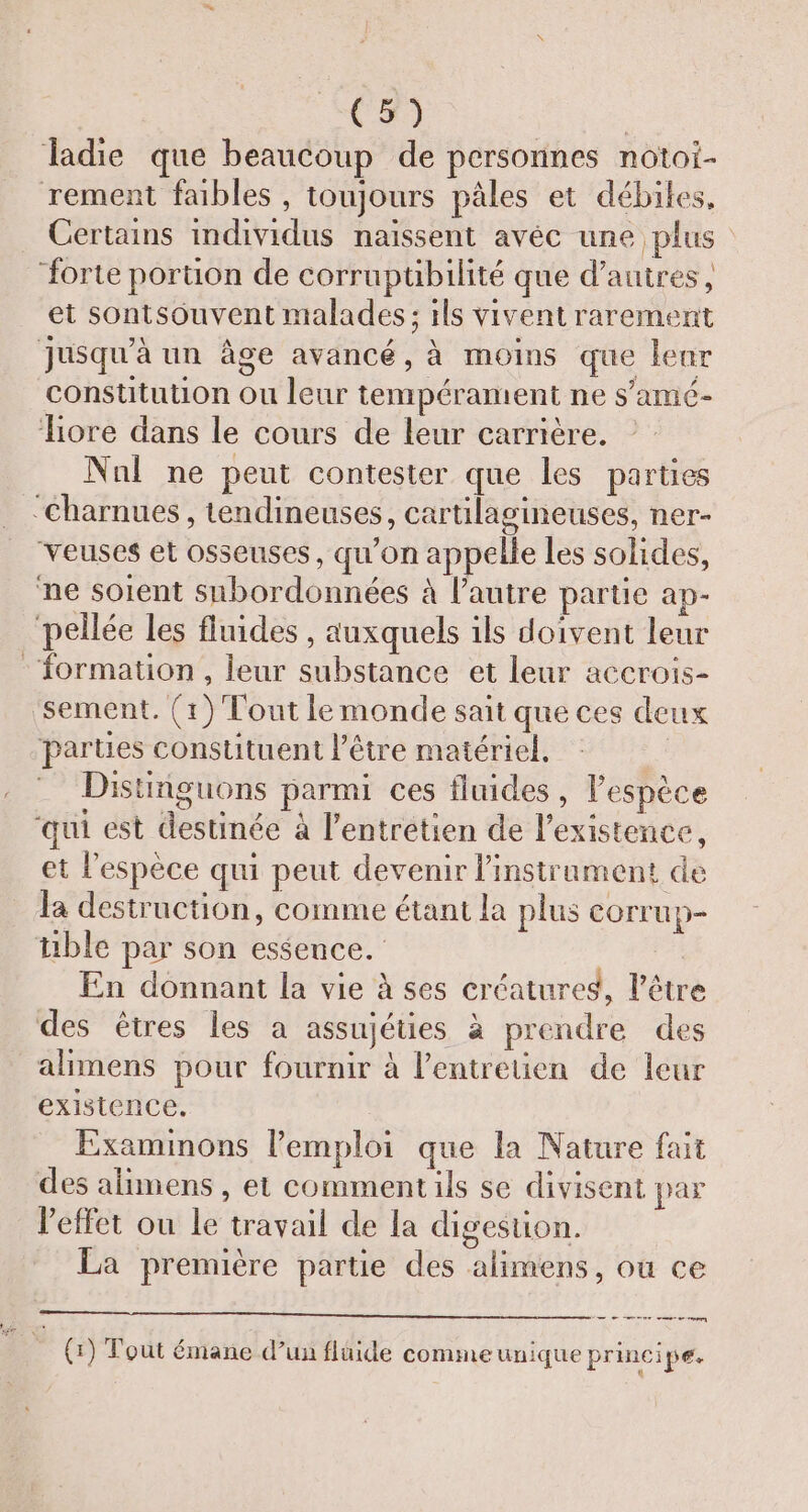 C2 | ladie que beaucoup de personnes notoi- rement faibles , toujours pâles et débiles, Certains individus naissent avéc une plus forte portion de corruptibilité que d’autres, et sontsouvent malades; ils vivent rarement Jusqu'à un âge avancé, à moins que enr constitution ou leur tempérament ne s'amé- iore dans le cours de leur carrière. Nnl ne peut contester que les parties ‘Charnues , tendineuses, cartilagineuses, ner- veuses et osseuses, qu’on appelle les solides, ne soient snbordonnées à l’autre partie ap- pellée Les fluides, auxquels 1ls doivent leur formation , leur substance et leur accrois- ‘sement. (1) Tout le monde sait que ces deux parties consutuent l'être matériel, Distiiguons parmi ces fluides, l’espèce ‘qui est destinée à l'entretien de l'existence, et l'espèce qui peut devenir l'instrument de la destruction, comme étant la plus COrrup- tible par son essence. | En donnant la vie à ses créatures, l'être des êtres les a assujéties à prendre des alimens pour fournir à l'entretien de leur existence. Examimons lemploi que la Nature fait des alimens , et comment ils se divisent par leffet ou le travail de la digestion. La première partie des alimens, ou ce A (1) Tout émane d’un flaide commeunique principe. i L