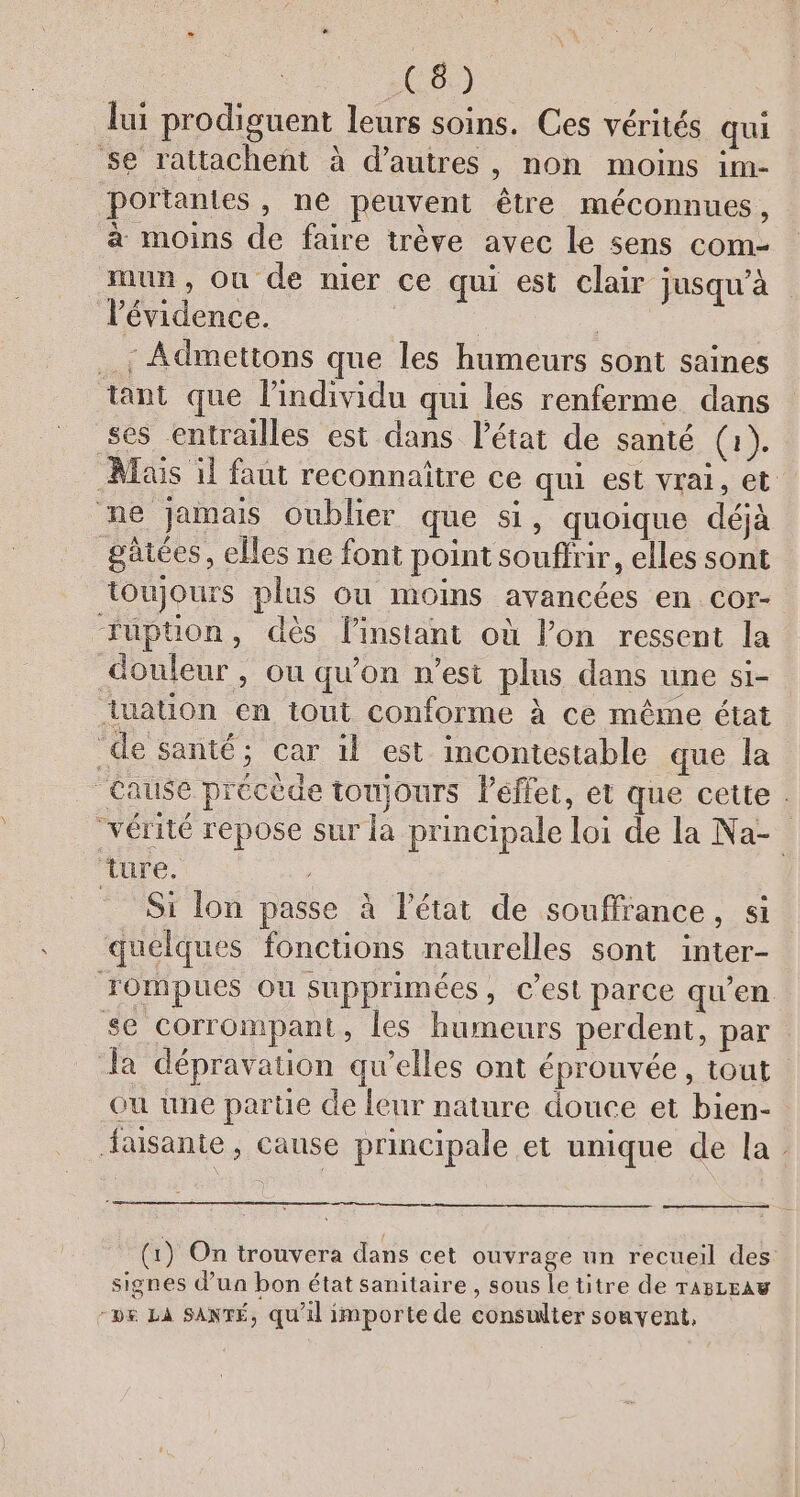 lui prodiguent leurs soins. Ces vérités qui se rattachent à d’autres, non moins im- portantes, ne peuvent être méconnues, à moins de faire trève avec le sens com- mun, Ou de nier ce qui est clair jusqu’à l'évidence. | Admettons que les humeurs sont saines tant que l’individu qui les renferme dans ses entrailles est dans l'état de santé (1). Mais il faut reconnaître ce qui est vrai, et ne jamas oublier que si, quoique déjà gâiées, elles ne font point souffrir, elles sont toujours plus ou moins avancées en cor- fuption, dès linstant où lon ressent la douleur, ou qu’on n’est plus dans une si- luation en iout conforme à ce même état _de santé; car il est incontestable que la Cause précède toujours Peflet, et que cette . “vérité repose sur la principale loi de la Na- ture. Si lon passe à l’état de souffiance, si quelques foncuons naturelles sont inter- xompues ou supprimées, c’est parce qu'en se corrompant, les humeurs perdent, par Ja dépravation qu’elles ont éprouvée, tout ou une partie de leur nature douce et bien- Jausante, canse principale et unique de la. (1) On trouvera dans cet ouvrage un recueil des signes d’un bon état sanitaire, sous le titre de raszraw -v&amp; LA SANTÉ, qu'il importe de consulter souvent,