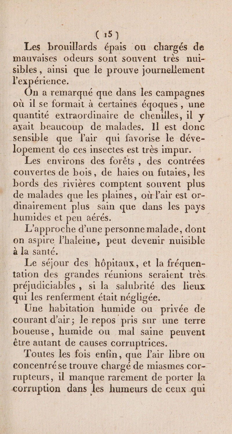 Les brouillards épais ou chargés de mauvaises odeurs sont souvent très nui- sibles, ainsi que le prouve journeliement l'expérience. | On a remarqué que dans les campagnes où il se formait à certaines éqoques , une quantité extraordinaire de chenilles, il y avait beaucoup de malades, 11 est donc sensible que Flair qui favorise le déve- lopement de ces insectes est très impur. Les environs des forêts, des contrées couvertes de bois, de haies ou futaies, les bords des rivières comptent souvent plus de malades que les planes, où l'air est or- dinairement plus sain que dans les pays humides et peu aérés. | L'approche d’une personnemalade, dont on aspire l’haleine, peut devenir nuisible à la santé. Le séjour des hôpitaux, et la fréquen- tation des grandes réunions seraient très préjudiciables , si la salubrité des lieux qui les renferment était négligée. Une habitation humide ou privée de courant d'air; le repos pris sur une terre boueuse, humide ou mal saine peuvent être autant de causes corruptrices. Toutes les fois enfin, que Pair bre ou concentrése trouve chargé de miasmes cor- rupteurs, 11 manque rarement de porter la corrupuon dans les humeurs de ceux qui