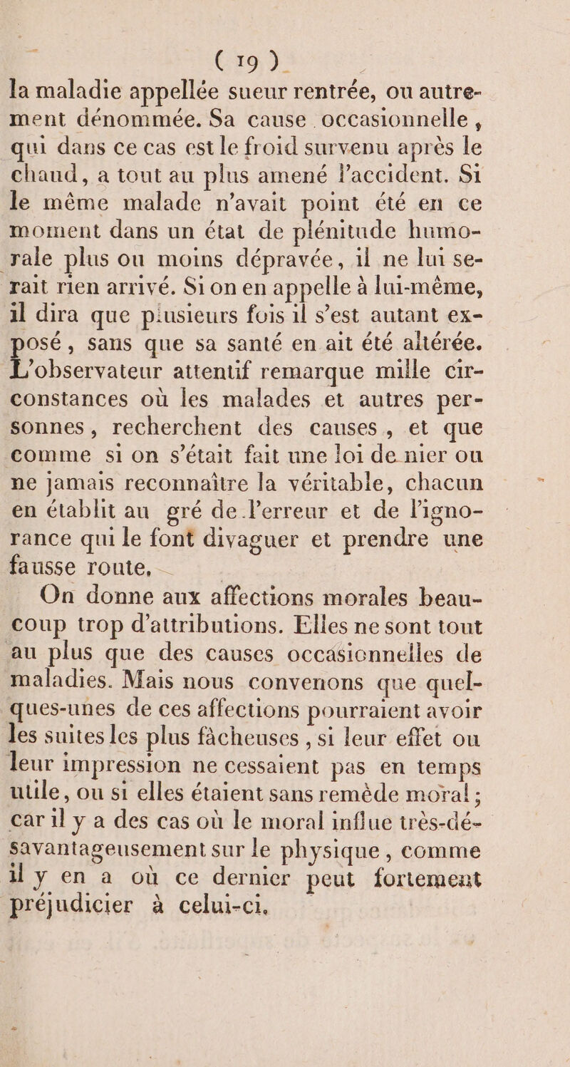 Ja maladie appellée sueur rentrée, ou autre- ment dénommée. Sa cause occasionnelle, qui dans ce cas est le froid survenu après le chaud, à tout au plus amené lPaccident. Si le même malade n'avait point été en ce moment dans un état de plénitude humo- rale plus ou moins dépravée, il ne lui se- rait rien arrivé. Si on en appelle à lui-même, il dira que piusieurs fois 1l s’est autant ex- osé, sans que sa santé en ait été altérée. | AR attentif remarque mille cir- constances où les malades et autres per- sonnes, recherchent des causes, et que comme si on s'était fait une loi de nier ou ne jamais reconnaitre la véritable, chacun en établit au gré de l'erreur et de ligno- rance qui le font divaguer et prendre une fausse route, On donne aux affections morales beau- coup trop d’attributions. Elles ne sont tout au plus que des causes occasionnelles de maladies. Mais nous convenons que quel- ques-unes de ces affections pourraient avoir les suites les plus fâcheuses , si leur effet ou leur impression ne cessaient pas en temps utile, ou s1 elles étaient sans remède moral : car 1l y a des cas où le moral influe très-dé- Savantageusement sur le physique , comme il y en a où ce dernier peut fortement préjudicier à celui-ci.