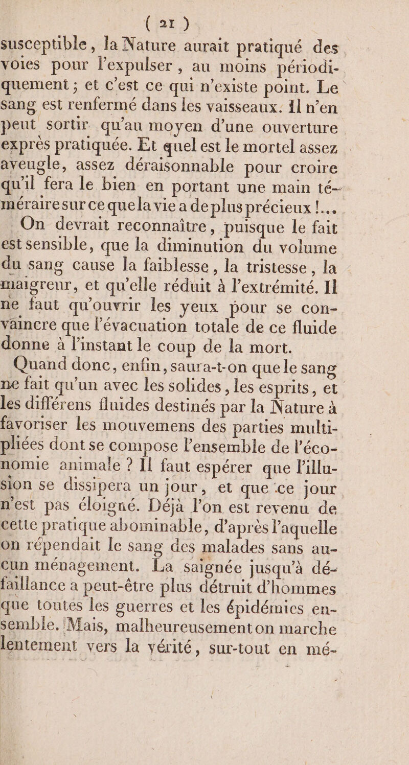 susceptible, la Nature aurait pratiqué des voies pour l'expulser , au moins périodi- quement ; et C'est ce qui n'existe point. Le sang est renfermé dans les vaisseaux. 11 n’en peut sortir qu'au moyen d'une ouverture exprès pratiquée. Et quel est le mortel assez aveugle, assez déraisonnable pour croire qu'il fera le bien en portant une main té- mérairesur ce que la vie a de plns précieux !.… On devrait reconnaître, puisque le fait est sensible, que la diminution du volume du sang cause la faiblesse , la tristesse , la maigrenr, et qu’elle réduit à l'extrémité. Il ne faut qu'ouvrir les yeux pour se con- vaincre que l'évacuation totale de ce fluide donne à l'instant le coup de la mort. Quand donc, enfin, saura-t-on que le sang ne fait qu'un avec les solides , les esprits, et. les différens fluides destinés par la Nature à favoriser les mouvemens des parties multi- pliées dont se compose l’ensemble de l’éco- nomie animale ? Il faut espérer que lillu- sion se dissipera un jour, et que ce jour nest pas éloigné. Déjà l’on est revenu de cette pratique abominable, d’après laquelle on répendait le sang des malades sans au- Cun ménagement. La saignée jusqu’à dé- fallance à peut-être plus détruit d'hommes que toutes les guerres et les épidémies en- semble, Mais, malheureusement on marche lentement vers la vérité, sur-tout en mé-