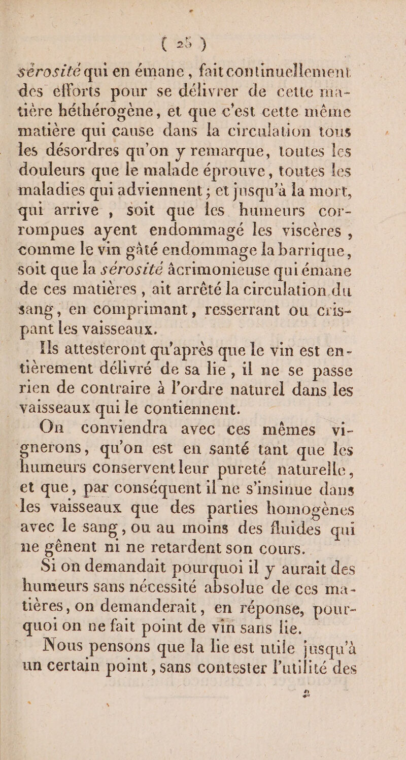 sérosité qui en émane, faitcontinuellement des efforts pour se délivrer de cette ma- uëre héthérogène, et que c'est cette même matière qui cause dans la circulation tous les désordres qu'on y remarque, toutes les douleurs que le malade éprouve, toutes les . maladies qui adviennent ; et jusqu’à la mort, qui arrive , soit que les humeurs cor- rompues ayent endommagé les viscères , comme le vin gâté endommage la barrique, soit que la sérosité âcrimonieuse qui émane _ de ces matières , ait arrêté la circulation du sang, en Comprimant, resserrant OU Cris- pant Les vaisseaux. | - Ils attesteront qu'après que le vin est en- tiérement délivré de sa lie, il ne se passe rien de contraire à l’ordre naturel dans les . Vaisseaux qui le contiennent. On conviendra avec ces mêmes vi- gnerons, qu'on est en santé tant que les humeurs conserventleur pureté naturelle, et que, par conséquent il ne s’insinue dans les vaisseaux que des parties homogènes avec le sang , ou au moins des fluides qui ne gênent n1 ne retardent son cours. Si on demandait pourquoi il y aurait des humeurs sans nécessité absolue de ces ma- uéres, on demanderait, en réponse, pour- quoi on ne fait point de vin sans lie. Nous pensons que la lie est uule jusqu'à un certain point, sans contester l'utilité des n =