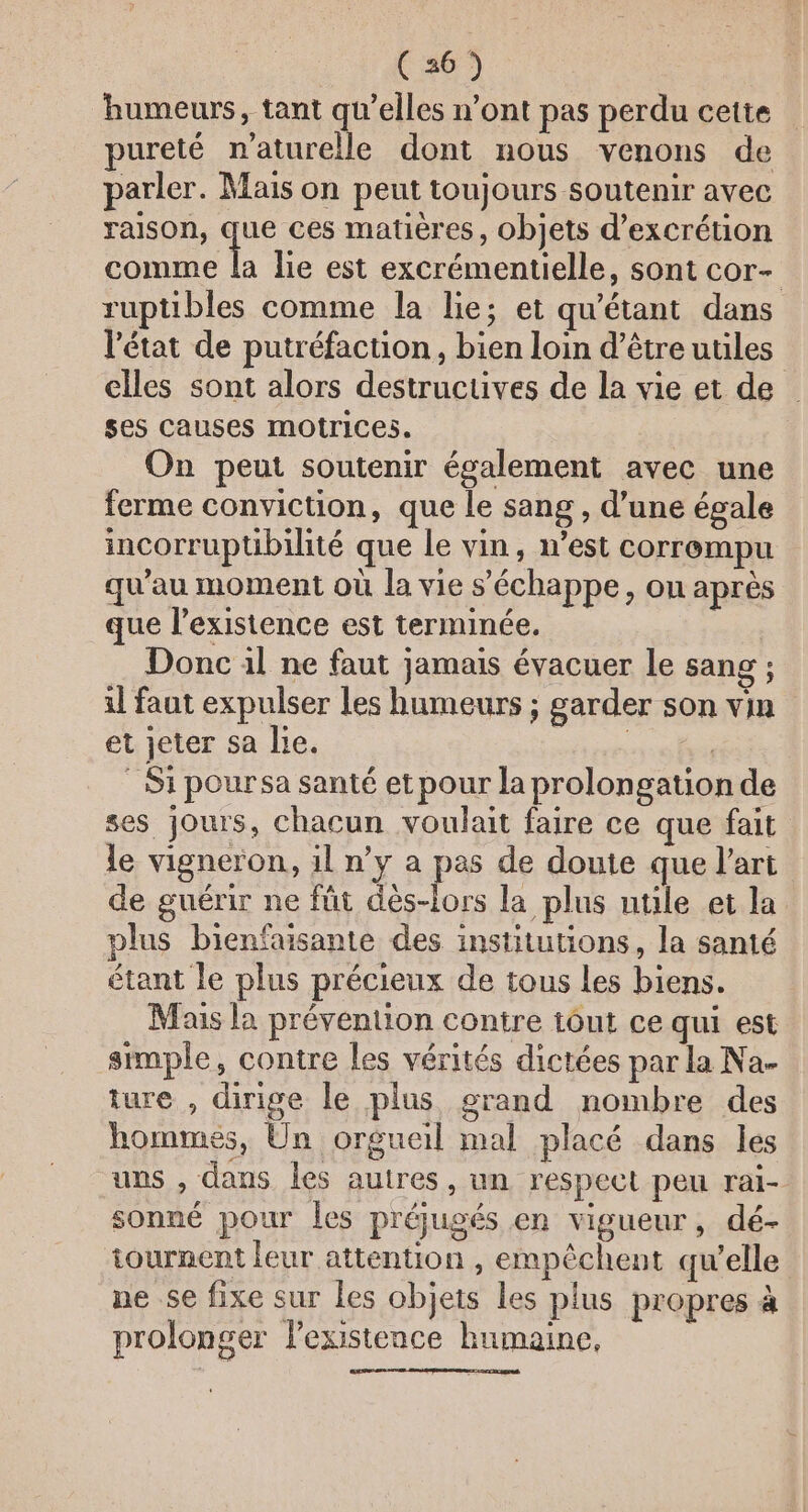 humeurs, tant qu’elles n’ont pas perdu cette pureté naturelle dont nous venons de parler. Mais on peut toujours soutenir avec raison, que ces matières, objets d’excrétion NE lie est excrémentielle, sont cor- ruptibles comme la lie; et qu'étant dans l'état de putréfaction, bien loin d’être utiles elles sont alors destructives de la vie et de ses causes motrices. On peut soutenir également avec une ferme conviction, que le sang, d’une égale incorruptibilité que le vin, n’est corrompu qu’au moment où la vie s'échappe, on après que l’existence est terminée. | Donc il ne faut jamais évacuer le sang ; il faut expulser les humeurs ; garder son vin et jeter sa lie. | : Si poursa santé et pour la prolongation de ses jours, chacun voulait faire ce que fait le vigneron, il n’y a pas de doute que l’art de guérir ne fût dès-lors la plus utüle et la plus bienfaisante des institutions, la santé étant le plus précieux de tous les biens. Maus la prévention contre tout ce qui est simple, contre les vérités dictées par la Na- ture , dirige le plus grand nombre des hommés, Un orgueil mal placé dans les uns , dans les autres, un respect peu rai- sonné pour les préjugés .en vigueur , dé- tournent leur attention , empêchent qu'elle ne se fixe sur les objets les plus propres à prolonger lexistence humaine,