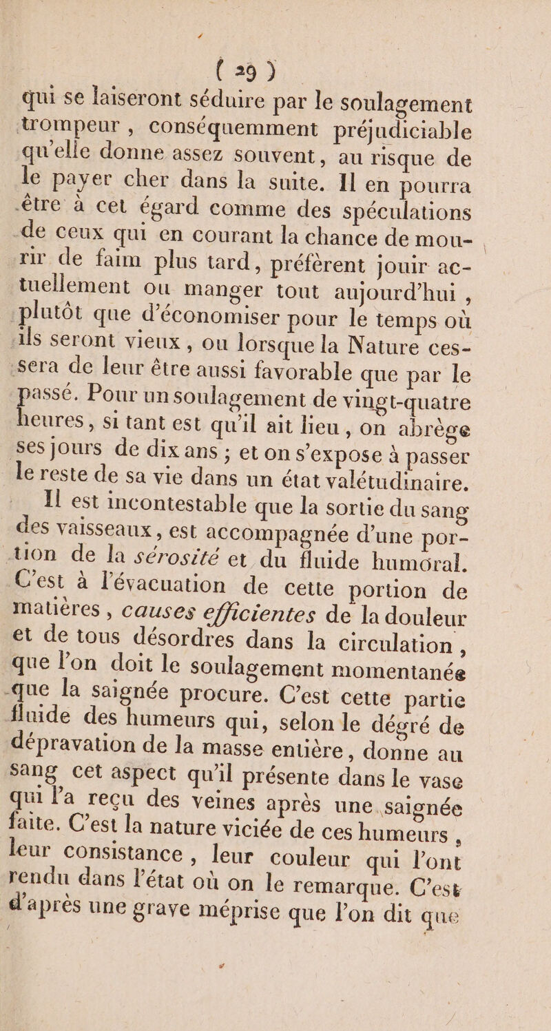 qui se laiseront séduire par le soulagement uompeur , conséquemment préjudiciable qu'elle donne assez souvent, au risque de le payer cher dans la suite. Il en pourra être à cet égard comme des spéculations de ceux qui en courant la chance de mou- rir de faim plus tard, préfèrent jouir ac- tuellement ou manger tout aujourd'hui, plutôt que d'économiser pour le temps où ils seront vieux , ou lorsque la Nature ces- Sera de leur être aussi favorable que par le passé. Pour un soulagement de vingt-quatre heures, si tant est qu'il ait lieu, on abrège ses jours de dix ans ; eton s'expose à passer le reste de sa vie dans un état valétudinaire. Il est incontestable que la sortie du sang des vaisseaux , est accompagnée d’une por- -Uon de la sérosité et du fluide humoral. C’est à l'évacuation de cette poruon de mauéres , causes efficientes de la douleur et de tous désordres dans la circulation , que l’on doit le soulagement momentanée -que la saignée procure. C’est cette partie fluide des humeurs qui, selon le dégré de dépravation de la masse entière , donne au sang cet aspect qu'il présente dans le vase qui la reçu des veines après une. saignée faite. Cest la nature viciée de ces humeurs , leur consistance , leur couleur qui l'ont rendu dans l’état où on le remarque. C’est d’après une grave méprise que lon dit que #