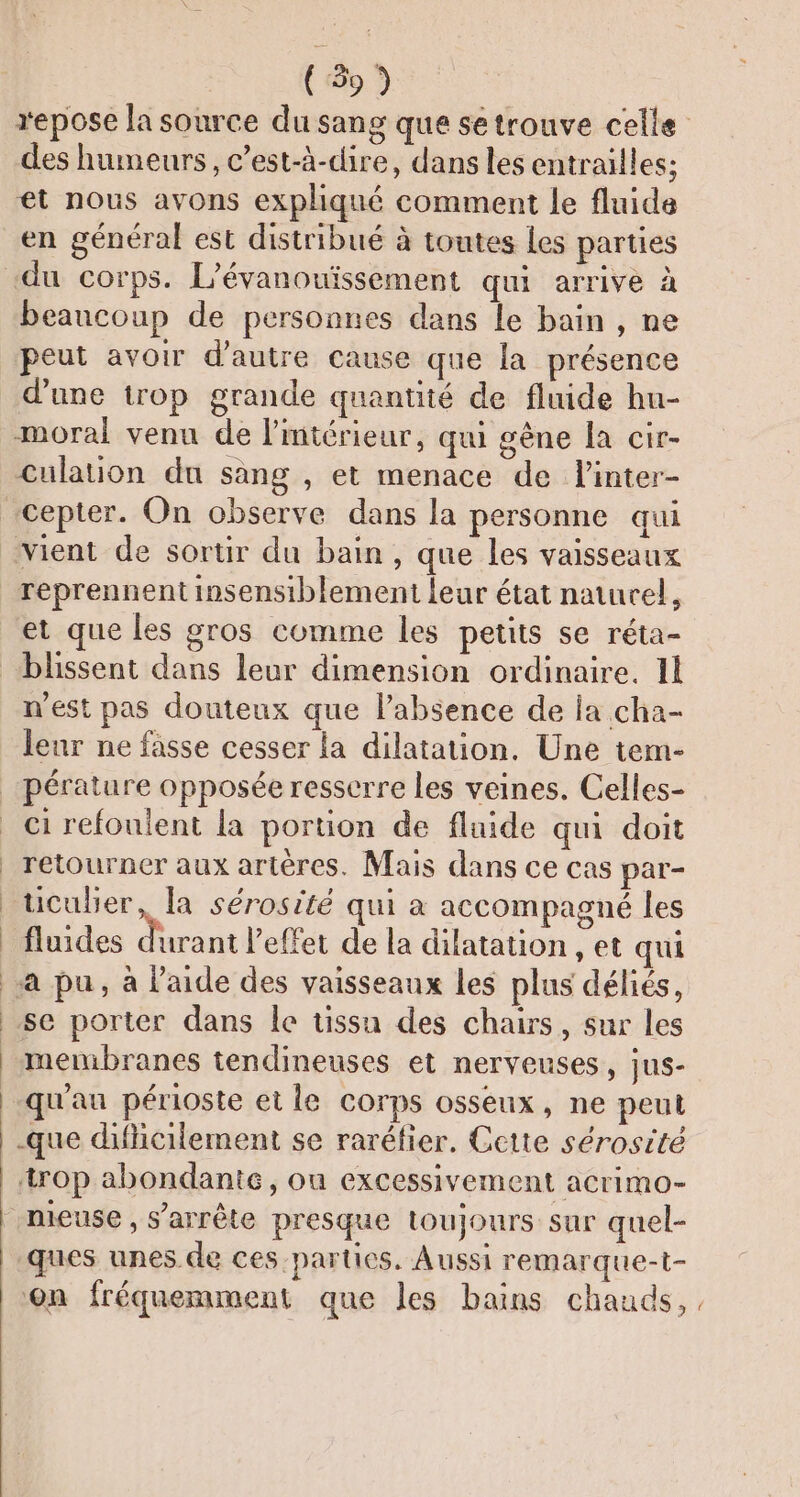 (59) repose la source du sang que setrouve celle des humeurs, c’est-à-dire, dans les entrailles; et nous avons expliqué comment le fluide du corps. L’évanouiïssement qui arrive à beaucoup de personnes dans le bain , ne peut avoir d'autre cause que la présence d'une trop grande quantité de fluide hu- moral venu de lmtérieur, qui gène Îa cir- culation du sang , et menace de l'inter- vient de sortir du bain, que les vaisseaux reprennent insensiblement leur état naturel, et que les gros comme les petits se réta- n'est pas douteux que labsence de la cha- leur ne fasse cesser la dilatation. Une tem- ci refouient la portion de fluide qui doit retourner aux artères. Mais dans ce cas par- üculier, la sérosité qui à accompagné les fluides dd l'effet de la dilatation , et qui a pu, à laide des vaisseaux les plus déliés, menibranes tendineuses et nerveuses, jus- qu'au périoste et le corps osseux, ne peut -que dificilement se raréfier, Cette sérosité trop abondante, ou excessivement acrimo- nieuse, s’arrête presque toujours sur quel- ques unes de ces parties, Aussi remarque-t- on fréquemment que les bains chauds, ,