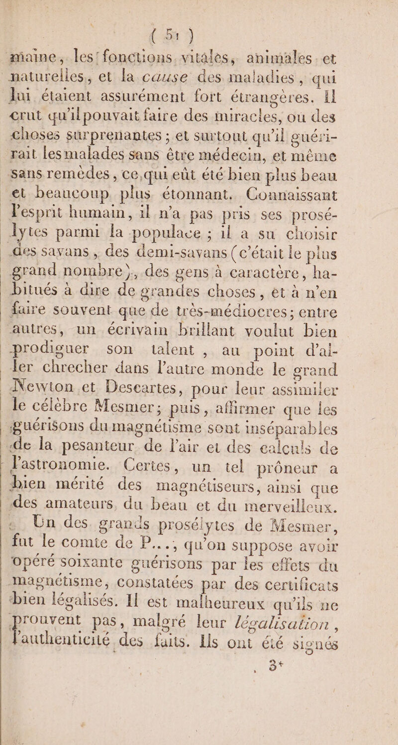 maine, les! fonctions. vitales, animäles.et naturelles, et la cause des maladies, qui lui étaient assurément fort étrangères. El Grut qu'ilpouvait faire des imiracles, où des choses surprenantes ; et surtout qu'il guéri- _rait lesmalades sans être médecin, et même sans remèdes, ce,qui eût été bien plus beau et beaucoup plus étonnant, Connaissant Pesprit humain, il n’a pas pris ses prosé- lytes parmi la populace ; il a su choisir des savans , des demi-savans (c'était le plus grand nombre). des gens à caractère, ha- bitués à dire de grandes choses, et à n’en faire souvent que de très-médiocres; entre autres, un écrivain brillant voulut bien prodiguer son talent , au point d’ai- ler chrecher dans l’autre monde le grand _ Newton .et Descartes, pour leur assimiler le célèbre Mesmer; puis, affirmer que les #Buérisons du magnétisme sont inséparables «de la pesanteur. de l'air et des calculs de Pastronomie. Certes, un tel prôneur a bien mérité des magnéuseurs, ainsi que des amateurs, du beau et du merveilleux. + Un des. grands prosélytes de Mesmer, fut le comte de P.... qu'on suppose avoir opéré soixante guérisons par les effets du magnétisme, constatées par des certificats bien légalisés, Il est malheureux qu'ils ne ‘He pas, maloré leur lésalisation , authenticiié des fans. Ils ont été signés La) FA