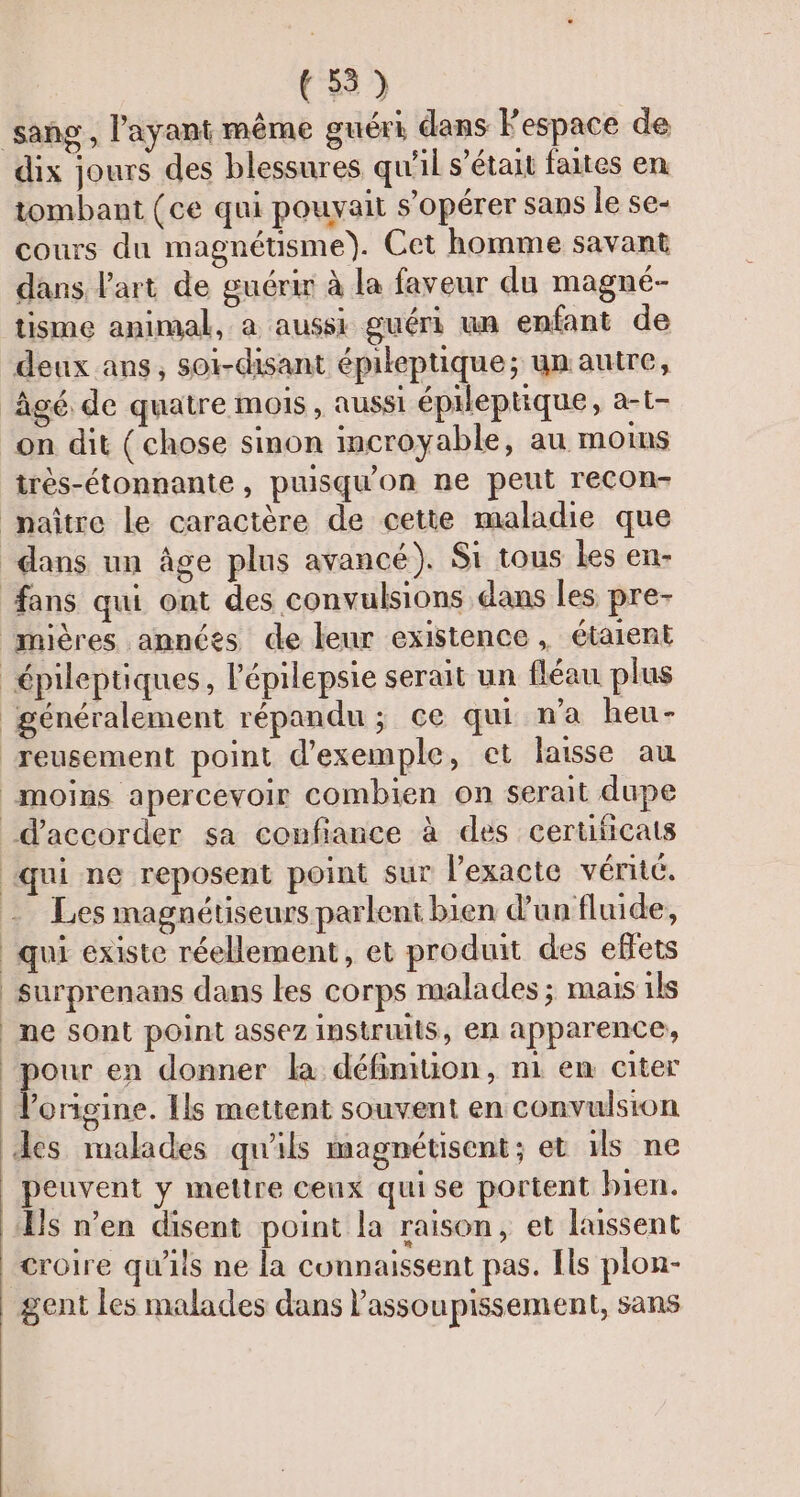 dix jours des blessures qu'il s’était faites en tombant (ce qui pouvait s’opérer sans le se- cours du magnétisme). Cet homme savant dans l’art de guérir à la faveur du magné- tisme animal, a aussi guéri un enfant de deux ans, soi-disant épileptique; un autre, très-étonnante, puisqu'on ne peut recon- fans qui ont des convulsions dans les pre- généralement répandu; ce qui n’a heu- qui ne reposent point sur l’exacte véritc. Les magnétiseurs parlent bien d'un fluide, qui existe réellement, et produit des eflets surprenans dans les corps malades ; mais ils ne sont point assez instrumis, en apparence, x en donner la définiuion, ni en citer l’origine. Ils mettent souvent en convulsion peuvent y mettre ceux qui se portent bien. Croire qu'iis ne la connaissent pas. Ils plon-