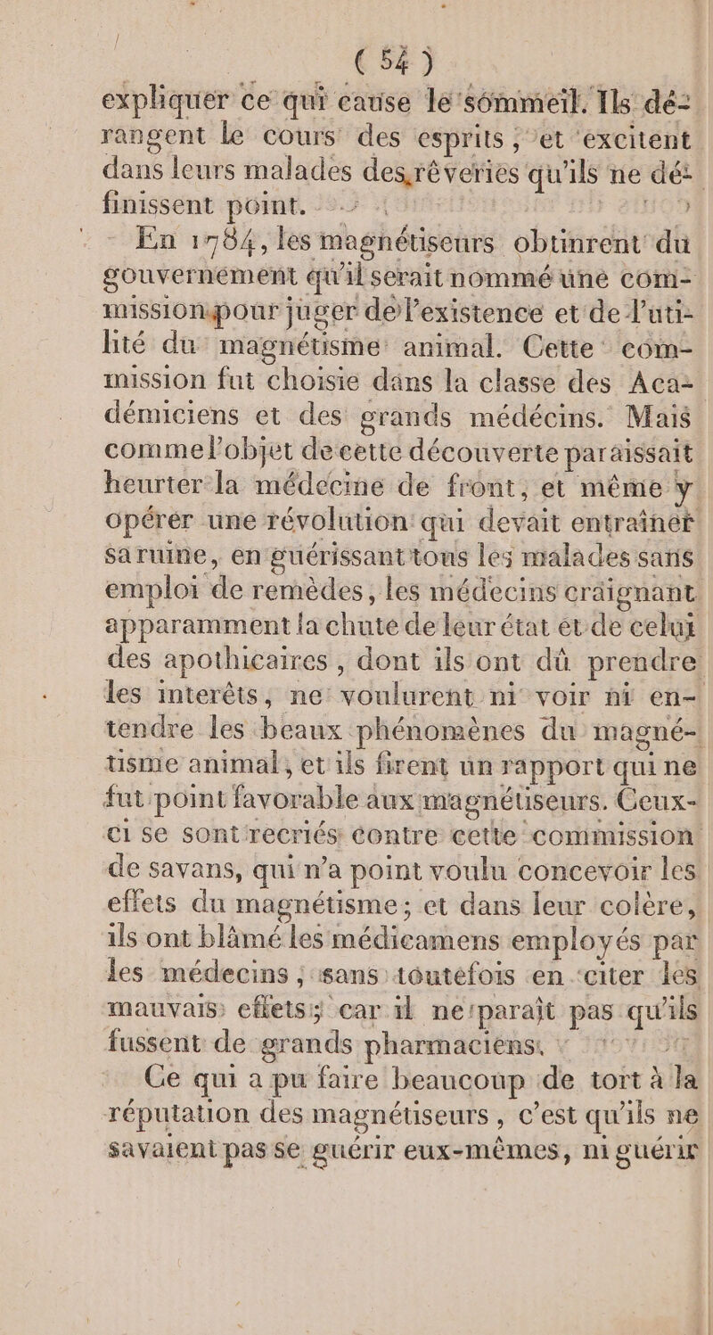 / M: + | 2,1 RD expliquer ce qui catise le'sémmeil. Ils dé: rangent Le cours des esprits ; et ‘excitent. dans leurs malades des.rêveries qu'ils ne dé: finissent point. &gt; : | 21H09 En 17564, les magnétiseurs obtinrent du gouvernément qu'il serait nommé üuné com- missiondpour juger delexistence et de luti- lité du magnétisme animal. Cette’ com- mission fut choisie dans la classe des Acaz démnciens et des grands médécins. Mais comme Pobjet decette découverte paraissait heurter la médecine de front, et même y opérer une révolution: qui devait entraîner saruine, en guérissanttous les malades sans emploi de remèdes, les médecins cräignant. apparamment la chute de leur état et de celux des apothicaires , dont ils ont dû prendre les interêts, ne: voulurent ni voir ni en- tendre les beaux phénomènes du magné- tisme animal, et ils firent un rapport qui ne fat point favorable aux magnétseurs. Ceux- €1 se sontrecriés Contre cette commission de savans, qui n’a point voulu concevoir les effets du magnétisme; et dans leur colère, ils ont blämé les médieamens employés par les médecins ; sans toutefois en ‘citer les: mauvais eflets car il ne‘paraît pas qu'ils fussent de grands pharmaciens. : t Ce qui a pu faire beaucoup de tort à la réputation des magnétiseurs , C’est qu'ils ne Savalent pas Se guérir eux-mêmes, niguérir