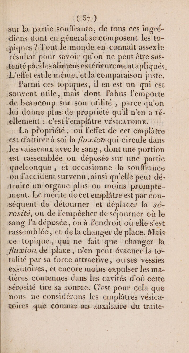 CS) Hit sur la partie souffrante, de tous ces ingré- -diens dont en géneral secomposent les to- piques ? Tout le monde en connait assez le résuliat pour savoir qu'on ne peut être sus- tenté pardesahmens extérieurementapliqués, L'effet estle même, et la comparaison juste, Parmi ces topiques, il en est un qui est souvent utile, mais dont Pabus l’emporte de beaucoup sur son utilité , parce qu’on lui donne plus de propriété qu'il n’en a ré- ‘ellement : c’est Pemplâtre vesicarore, -. La propriété, ou effet de cet emplâtre est d'attirer à soi la fluxioh qui circule dans les vaisseaux avec le sang , dont une portion est rassemblée ou déposée sur une partie quelconque , et occasionne la souffrance -Ou l'accident survenu , ainsi qu’elle peut dé- truire un‘ organe plus où moins prompte- ment. Le mérite de cet emplâtre est par con- séquent de détourner et déplacer la sé- rosité, ou de l'empêcher de séjourner où le sang l’a déposée, ou à Pendroit où elle s’est rassemblée, et de la changer de place, Mais ce topique, qui ne fait que changer la _ fluxion de place, n’en peut évacuer la to- talité par sa force attractive, ouses vessies exsutoires, et encore moins expulser les ma- tières contenues dans les cavités d’où cette sérosité Ure sa source. C’est pour cela que nous ne considérons les emplâtres vésica- toires que. comme un auxiliaire du traite-