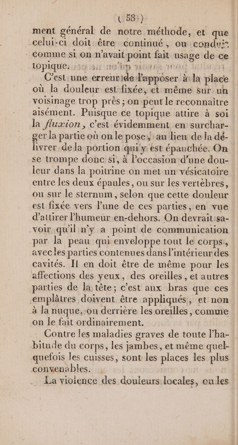 U 58:} ment général de notre méthode, et que -celui-c1 doit être continué, ow condu: | comme si On n'avait point fait usage de ce topique; 534 51: 16 UD HO RE CH CS 251 C'est une erreuride Papposer à:la place où la douleur est fixée, et même sur un voisinage trop près ; on peut le reconnaître aisément. Puisque ce topique attire à soi. la fluxion, c’est évidemment en surchar- ger la partie où on le pose: au lieu de la dé- livrer.de la portion qui y est épanchée. On se trompe donc si, à l’occasion d’une dou- Icur dans la poitrine on met un vésicatoire entre les deux épaules, ou sur les vertèbres, ou sur le sternum, selon que cette douleur | est fixée vers l’une de ces parties, en vue d’aturer lhumeur en-dehors. On devrait:sa- voir qu'il n’y a point de communication par la peau qui enveloppe tout le COrPS avec les parties contenues dans l’intérieur des cavités. [1 en doit être de même pour les affecuons des yeux, des oreilles , et autres parties de la tête; c’est aux bras que ces -emplâtres doivent être appliqués, et non à la nuque.:ou derrière les oreilles, comme on le fait ordinairement. Contre les maladies graves de toute lha- bituce du corps, les jambes, et même quel- quefois les cuisses, sont les places les plus convenables. cs La violence des douleurs locales, ou les