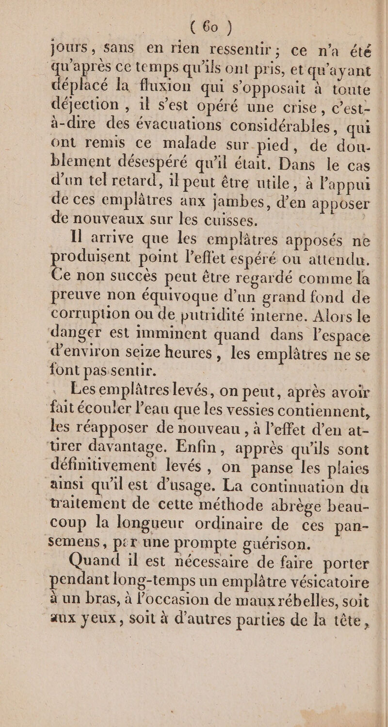 jours, sans en rien ressentir; ce n’a été. L'uies ce temps qu'ils ont pris, et qu'ayant éplacé la fluxion qui s'Opposait à toute : déjection , il s’est opéré une crise, Cest- à-dire des évacuations considérables, qui ont remis ce malade sur pied, de dou- blement désespéré qu'il était. Dans le cas d’un tel retard, il peut être utile, à Papput de ces emplâtres anx jambes, d’en apposer de nouveaux sur les cuisses. Il arrive que les emplâtres apposés ne po point l'effet espéré ou attendu. Ce non succès peut être regardé comme la preuve non équivoque d'un grand fond de corrupuon ou de putridité interne. Alors le danger est imminent quand dans l’espace environ seize heures , Les emplâtres ne se font passentir. = Les emplâtres levés, on peut, après avoir fait écouler l’eau que les vessies contiennent, les réapposer de nouveau , à l'effet d’en at- urer davantage. Enfin, apprès qu'ils sont définitivement levés, on panse les plaies ainsi qu'il est d'usage. La continuation du traitement de cette méthode abrège beau- coup la longueur ordinaire de ces pan- semens, pit une prompte guérison. Quand il est nécessaire de faire porter pendant long-temps un emplâtre vésicatoire à un bras, à l’occasion de maux rébelles, soit aux yeux, soit à d’autres parties de la tête,