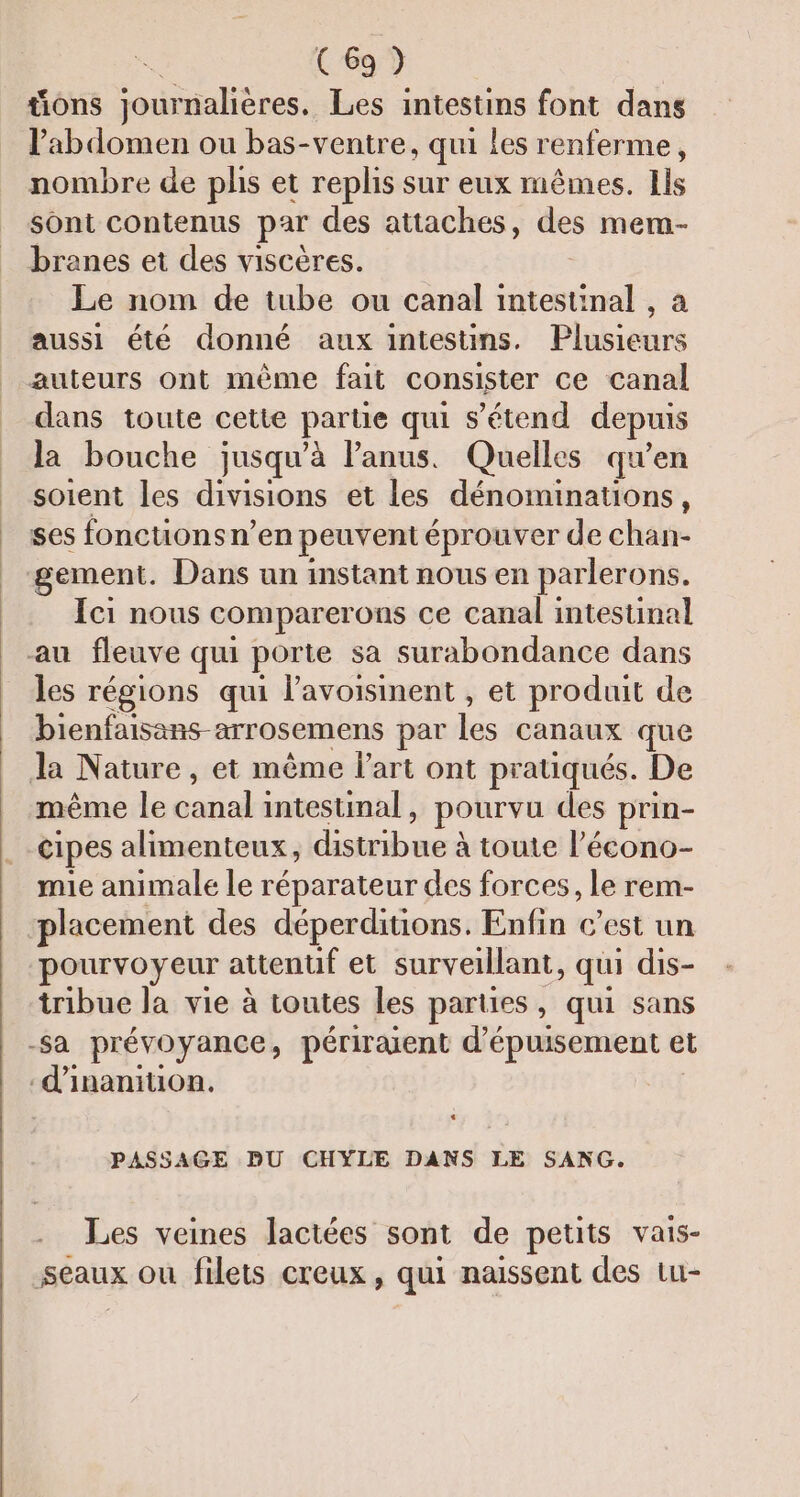 tions journalières. Les intestins font dans l'abdomen ou bas-ventre, qui Les renferme, nombre de phs et replis sur eux mêmes. Ils sont contenus par des attaches, des mem- branes et des viscères. Le nom de tube ou canal al à aussi été donné aux intestins. Plusieurs auteurs ont même fait consister ce canal dans toute cette partie qui s'étend depuis la bouche jusqu'à l'anus. Quelles qu’en soient les divisions et les dénominations, ses fonctions n’en peuvent éprouver de chan- gement. Dans un instant nous en parlerons. Ici nous comparerons ce canal intestinal au fleuve qui porte sa surabondance dans les régions qui l’avoisinent , et produit de bienfaisans-arrosemens par ke canaux que Ja Nature, et même l’art ont pratiqués. De même le FRERE intestinal , pourvu des prin- cipes alimenteux, nai: à toute l’écono- mie animale le réparateur des forces, le rem- placement des déperditions. Enfin c’est un pourvoyeur attentif et surveillant, qui dis- tribue la vie à toutes les parties , qui sans -Sa prévoyance, périraient d’épuisement et -d’inanition. PASSAGE DU CHYLE DANS LE SANG. Les veines lactées sont de petits vais- seaux ou filets creux, qui naissent des tu-