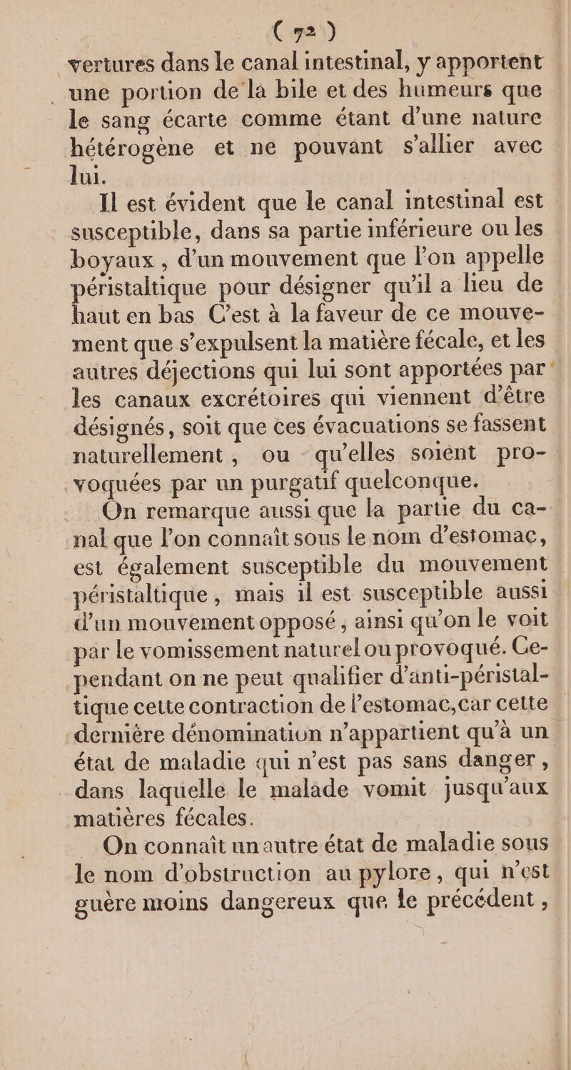 Cy2) _vertures dans le canal intestinal, y apportent une portion de la bile et des humeurs que le sang écarte comme étant d’une nature hétérogène et ne pouvant s'allier avec lui. Il est évident que le canal intestinal est susceptible, dans sa partie inférieure ou les boyaux , d’un mouvement que l’on appelle péristaltique pour désigner qu'il a leu de haut en bas C’est à la faveur de ce mouve- ment que s’expulsent la matière fécale, et les autres déjections qui lui sont apportées par‘ les canaux excrétoires qui viennent d’être désignés, soit que ces évacuations se fassent naturellement, ou qu’elles soiént pro- voquées par un purgatif quelconque. On remarque aussi que la partie du ca- nal que l’on connaît sous le nom d'estomac, est également susceptible du mouvement péristaltique , mais 1l est susceptible aussi d’un mouvement opposé, ainsi qu'on le voit par Le vomissement naturel ou provoqué. Ge- pendant on ne peut qualifier d'anti-péristal- tique cette contraction de l’estomac,car cette dernière dénomination n'appartient qu'à un état de maladie qui n’est pas sans danger, dans laquelle le malade vonut jusqu'aux matières fécales. On connaît unautre état de maladie sous le nom d'obstruction au pylore, qui nest guère moins dangereux que le précédent ,