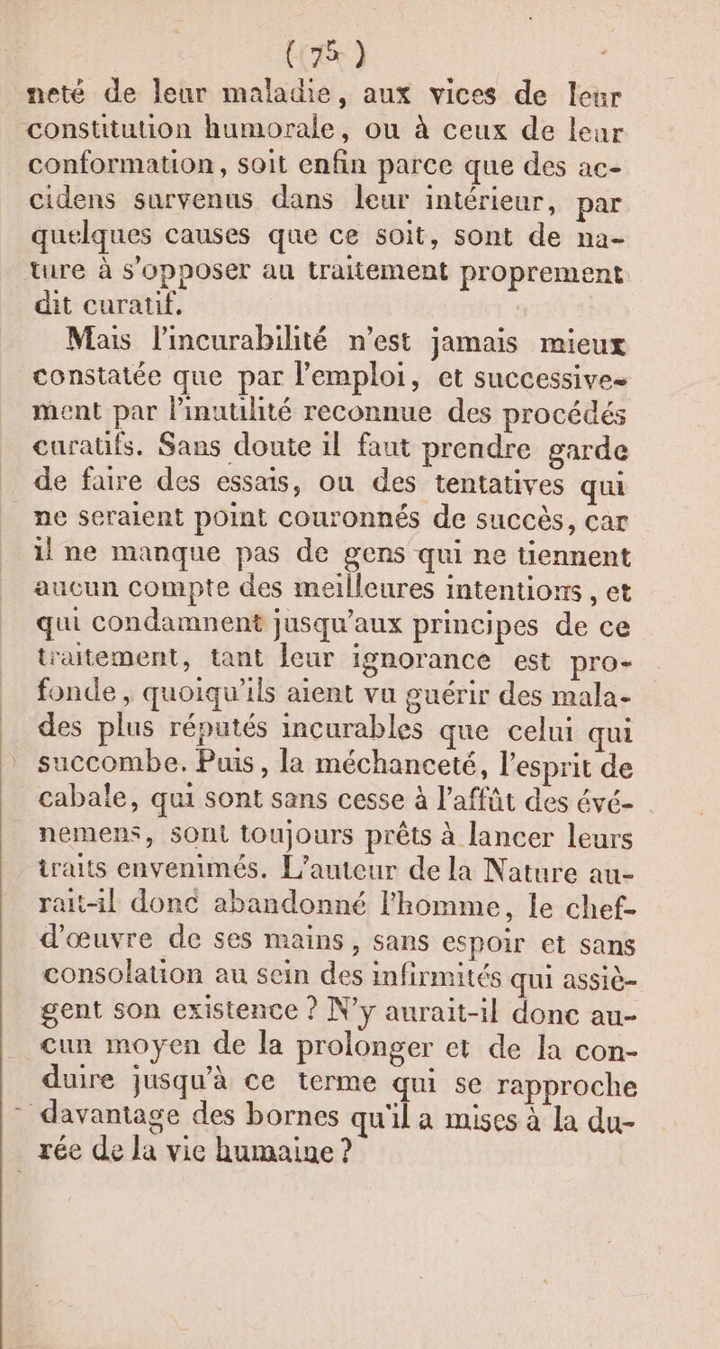 neté de leur maladie, aux vices de leur constitution humorale, ou à ceux de leur conformation, soit enfin parce que des ac- cidens survenus dans leur intérieur, par quelques causes que ce soit, sont de na- ture à s'opposer au traitement proprement dit curatif, Mais l'incurabilité n’est jamais mieux constatée que par l'emploi, et successive ment par l’inuulité reconnue des procédés curatits. Sans doute il faut prendre garde de faire des essais, ou des tentatives qui ne seraient point couronnés de succès, car il ne manque pas de gens qui ne tiennent aucun compte des meilleures intentions , et qui condamnent jusqu'aux principes de ce traitement, tant leur ignorance est pro- fonde , quoiqu'ils aient vu guérir des mala- des plus réputés incurables que celui qui succombe. Puis, la méchanceté, l'esprit de cabale, qui sont sans cesse à l'affût des évé- nemens, SOnt toujours prêts à lancer leurs traits envenimés. L'auteur de la Nature au- rait-il donc abandonné l’homme, le chef- d'œuvre de ses mains, sans espoir et sans consolation au sein des infirmités qui assiè- gent son existence ? N’y aurait-il donc au- cun moyen de la prolonger et de la con- duire jusqu’à ce terme qui se rapproche davantage des bornes qu'il a mises à la du- rée de la vie humaine ?