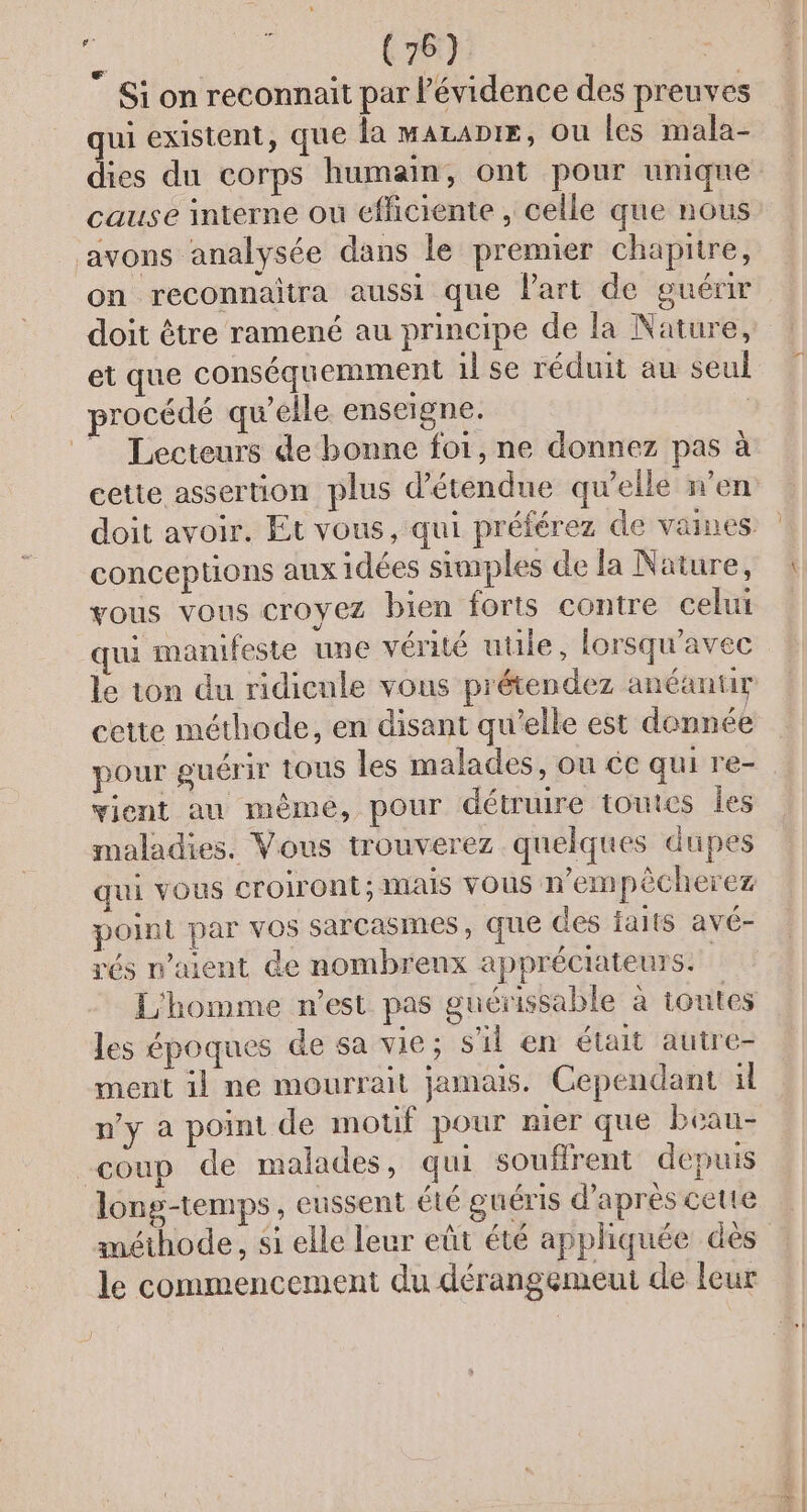 Si on reconnait par l'évidence des preuves qui existent, que la maLaDtE, ou les mala- dies du corps humain, ont pour unique cause interne ou efficiente , celle que nous avons analysée dans le premier chapitre, on reconnaitra aussi que Part de guérir doit être ramené au principe de la Nature, et que conséquemment il se réduit au seul procédé qu’elle enseigne. | ” Lecteurs de bonne foi, ne donnez pas à cette assertion plus détendue qu’elle n’en conceptions aux idées simples de la Nature, vous vous croyez bien forts contre celui qui manifeste une vérité utile, lorsqu’avec le ton du ridieule vous prétendez anéantir cette méthode, en disant qu’elle est donnée pour guérir tous les malades, ou ce qui re- vient au même, pour détruire toutes Îles maladies. Vous trouverez quelques dupes qui vous croiront; mais vous n'empêècherez point par VOS sarCasmes , que des jaits avé- rés n'aient de nombreux appréciateurs. L'homme n'est pas guérissable à toutes les époques de sa vie; s'il en était autre- ment il ne mourrait jamais. Cependant il n'y à point de motif pour nier que beau- coup de malades, qui souffrent depuis long-temps, eussent été guéris d'après cette méthode, si elle leur eût été appliquée des le commencement du dérangemeut de leur