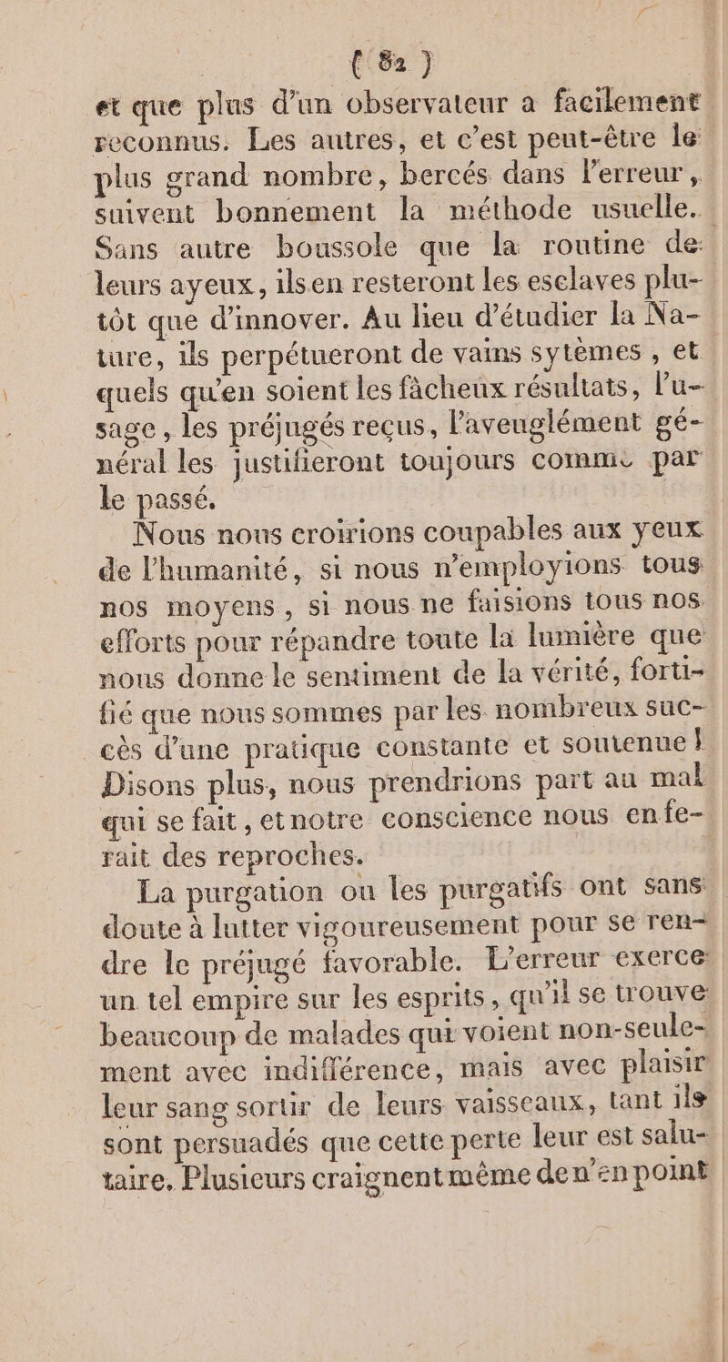 (8) et que plus d’un observateur à facilement reconnus. Les autres, et c’est peut-être le. plus grand nombre, bercés dans erreur , suivent bonnement la méthode usuelle. Sans autre boussole que la routine de: leurs ayeux, ilsen resteront Les eselaves plu- tôt que d'innover. Au lieu d'étudier la Na- ture, is perpétueront de vains sytèmes , et. quels qu'en soient les fâcheux résultats, lu sage, les préjugés reçus, l'aveuglément gé- néral les justifieront toujours commis par le passé, Nous nous croirions coupables aux yeux de l'humanité, si nous n’employions tous nos moyens, 51 nous ne faisions tous nos. efforts pour répandre toute la lumière que nous donne le sentiment de la vérité, forti- {ié que nous sommes par les. nombreux suc- cès d’une pratique constante et soutenue } Disons plus, nous prendrions part au mal qui se fait , etnotre conscience nous en fe- rait des reproches. La purgation ou les purgatifs ont sans doute à lutter vigoureusement pour se ren- dre le préjugé favorable. L'erreur exerce: un tel empire sur les esprits , qu'il se trouve beaucoup de malades qut voient non-seule- ment avec indifférence, mais avec plaisir leur sang sortir de leurs vaisseaux, tant ils sont persuadés que cette perte leur est salu- | taire, Plusieurs craignentmème de n’en pomE