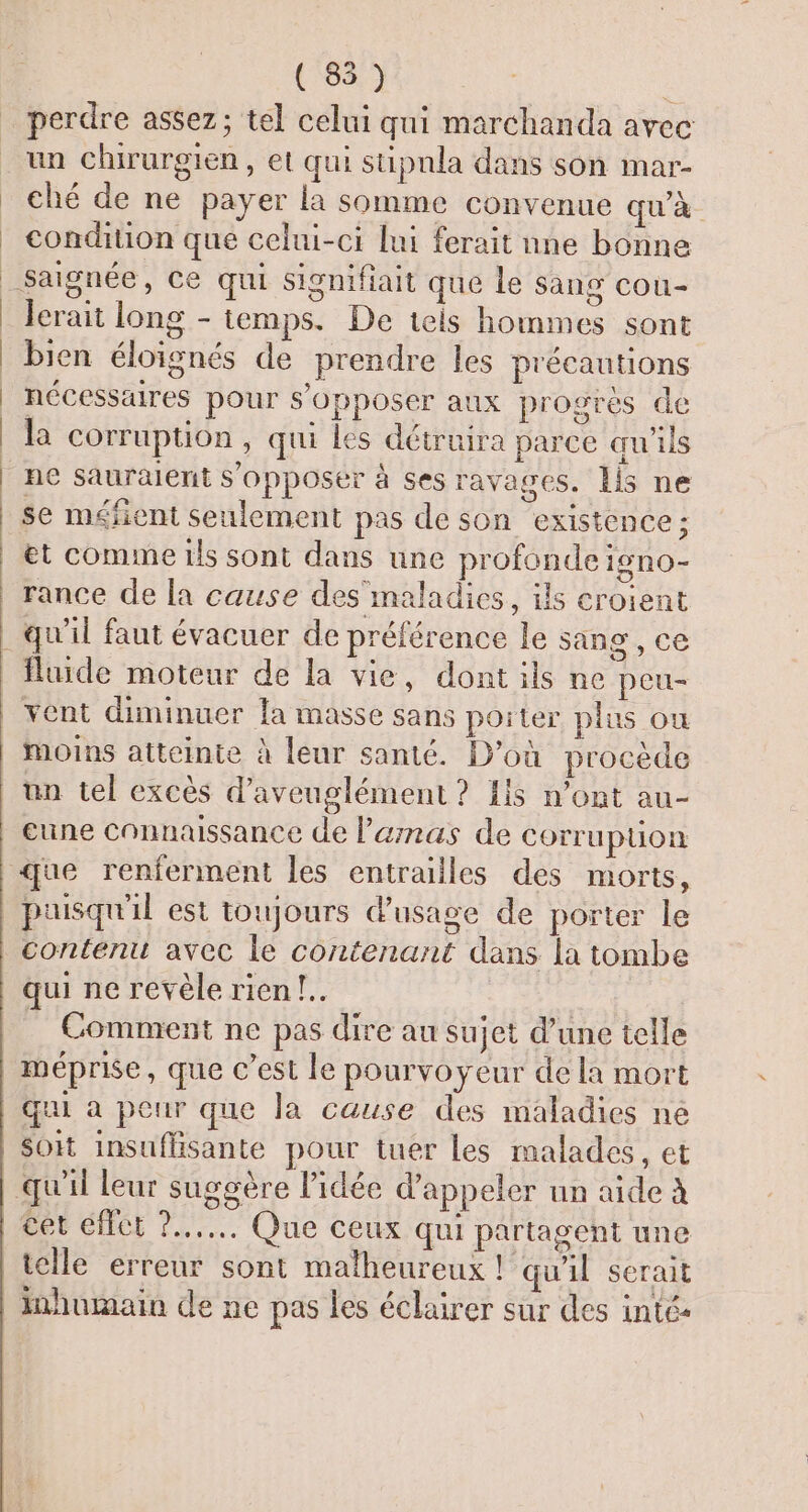 ( 85) perdre assez; tel celui qui marchanda avec un chirurgien, et qui stipnla dans son mar- ché de ne payer la somme convenue qu'à condition que celui-ci lui ferait nne bonne Jerait long - temps. De tels hommes sont bien éloignés de prendre les précautions nécessaires pour s'opposer aux progres de la corruption, qui les détruira parce qu'ils se méfient seulement pas de son existence; et comme tis sont dans une profonde 19nO- rance de la cause des maladies, ils croient O vent diminuer la masse sans poiter plus ou Moins atteinte à leur santé. D'où procède un tel excès d’aveuglément ? {is n’ont au- eune Connaissance de l'amas de Corruption que renferment les entrailles des morts, contents avec le contenant dans la tombe qui ne revèle rien !.. Comment ne pas dire au sujet d’une telle qui à peur que la cause des maladies ne Soit insuflisante pour tuer les malades, et cet éffct )...…. Que ceux qui partagent une telle erreur sont malheureux ! qu'il serait Inhumain de ne pas les éclairer sur des inté