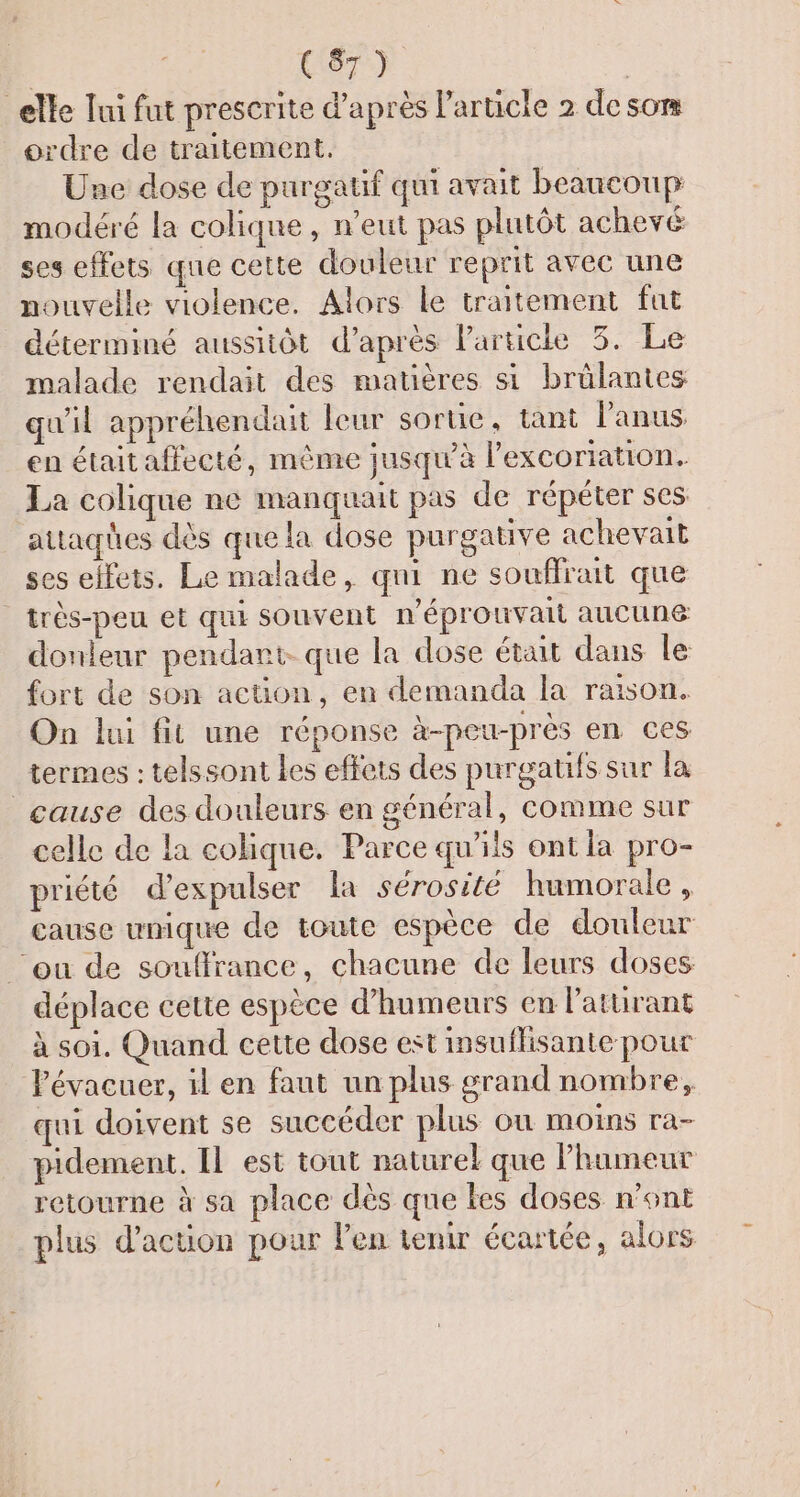 | Atr, | elle lui fut prescrite d'après l’article 2 desom ordre de traitement. Une dose de purgatif qui avait beaucoup modéré la colique, n'eut pas plutôt achevé ses effets que cette douleur reprit avec une nouvelle violence. Alors le traitement fut déterminé aussitôt d’après l'article 3. Le malade rendait des matières si brülantes qu'il appréhendait leur sorte, tant l'anus en était affecté, même jusqu'à l’excoriation. La colique ne manquait pas de répéter ses attaqües dès que la dose purgative achevait ses effets. Le malade, qni ne souffrait que | très-peu et qui souvent n'éprouvait aucune donteur pendant. que la dose était dans le fort de son action, en demanda la raison. On lui fit une réponse à-peu-près en ces termes : telssont les effets des purgatifs sur la cause des douleurs en général, comme sur celle de la colique. Parce qu'ils ont la pro- priété d’expulser la sérosité humorale , cause unique de toute espèce de douleur ‘ou de souffrance, chacune de leurs doses déplace cette espèce d’humeurs en l’aturant à soi. Quand cette dose est insuflisante pour Pévacuer, il en faut un plus grand nombre, qui doivent se succéder plus où moins ra- pidement. IL est tout naturel que Phameur retourne à sa place dès que kes doses n’ont plus d'action pour l'en tenir écartée, alors