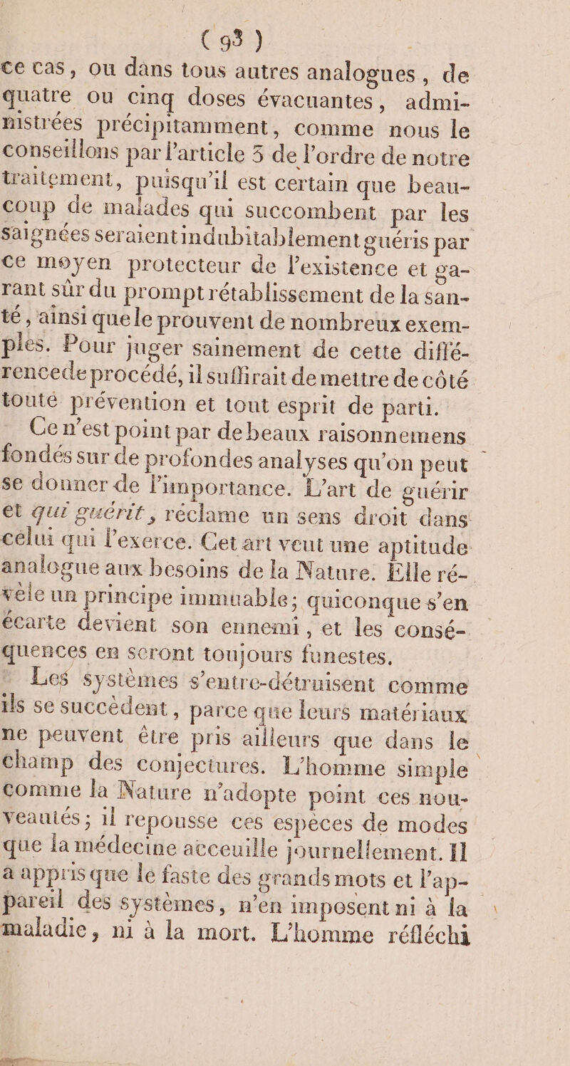 ce cas, Ou dans tous autres analogues , de quatre ou cimq doses évacuantes, admi- mistrées précipitamment, comme nous le conseillons par l’article 5 de l’ordre de notre traitement, puisqu'il est certain que beau- Coup de malades qui succombent par les saignées Seraientindubitablementguéris par Ce moyen protecteur de l’existence et ga- rant sûr du prompt rétablissement de la san- té , ainsi que le prouvent de nombreux exem- ples. Pour juger sainement de cette diflé- rencede procédé, il suffirait de mettre de côté tonté prévention et tout esprit de parti. Ce n’est point par de beaux raisonnemens fondés sur de profondes analyses qu'on peut se donner de Pimportance. L'art de guérir et qui guérit, réclame un sens droit dans celui qui lexerce. Cet art veut une aptitude analogue aux besoins de la Nature. Elle ré- vele un principe immuable; quiconque s’en écarte devient son ennemi, et les consé- quences en seront toujours funestes, Les systèmes s’entre-détruisent comme ils se succèdent, parce que leurs matériaux ne peuvent être pris ailleurs que dans le champ des conjectures. L'homme simple comme la Nature n'adopte point ces nou- veautés ; 1[ reponsse ces espèces de modes que la médecine atceuille journellement, 11 à appris que le faste des grands mots et l’ap- pareil des systèmes, n’en inposent ni à la maladie, m1 à la mort. L'homme réfléchi