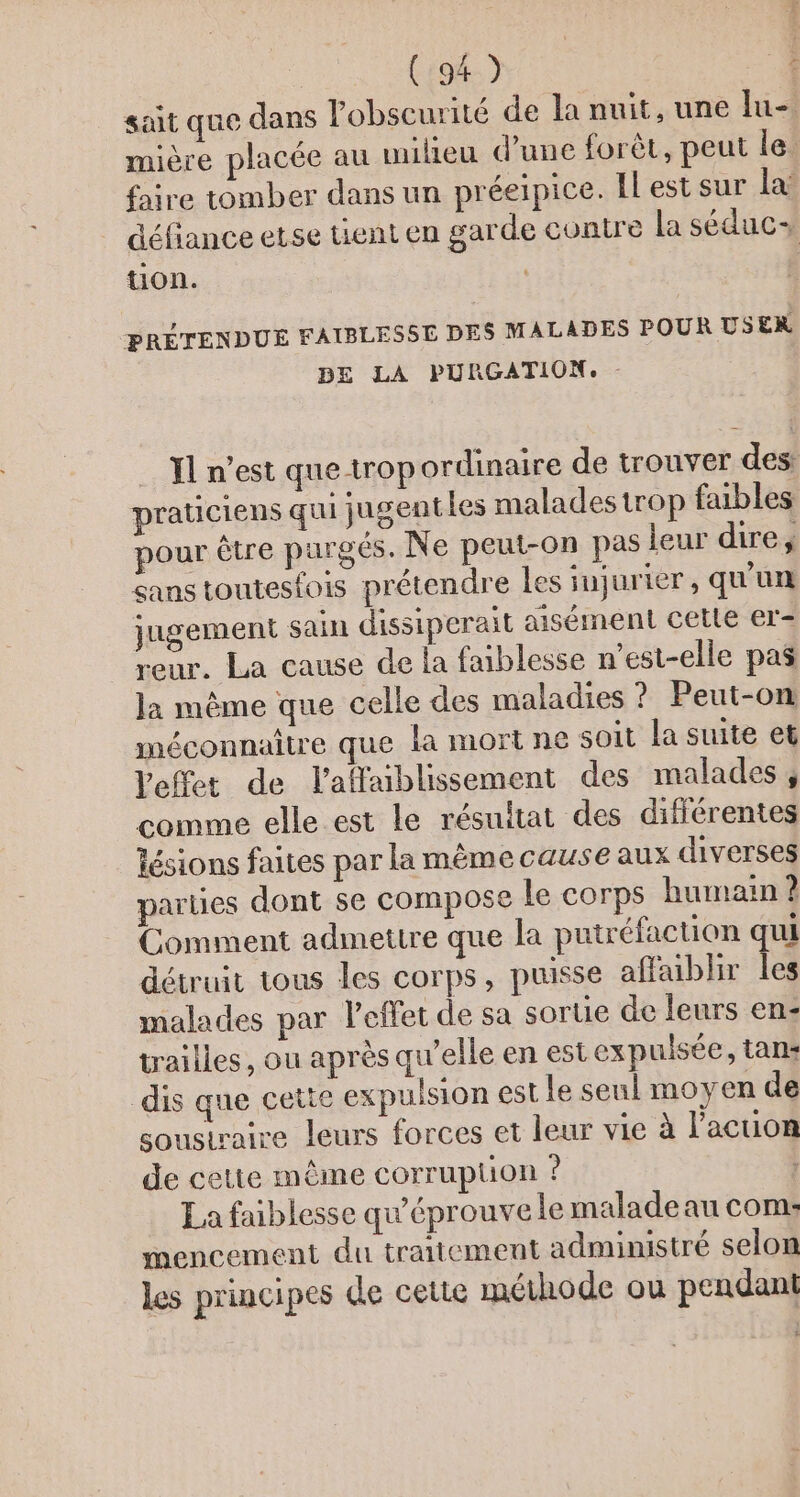 sait que dans lobscurité de la nuit, une lu- mière placée au milieu d'une forêt, peut le. faire tomber dans un préeipice. ILest sur la: défiance etse tient en garde contre la séduc- tion. PRÉTENDUE FAIBLESSE DES MALADES POUR USER DE LA PURGATION. XL n’est que trop ordinaire de trouver des: praticiens qui jugentles malades trop faibles pour être purgés. Ne peut-on pas leur dire, sans toutesfois prétendre les jujurier , qu'un jugement sain dissiperait aisément cetle er-= reur. La cause de la faiblesse n'est-elle pas la même que celle des maladies ? Peut-on méconnaitre que la mort ne soit la suite et Veffet de laffaiblissement des malades, comme elle est le résuitat des différentes lésions faites par la même cause aux diverses parties dont se compose le corps humain ? Comment admettre que la putréfaction qui détruit tous les corps, puisse affaibhir les malades par l'effet de sa sorte de leurs en- trailles, ou après qu’elle en est expulsée, tan: dis que cette expulsion est le seul moyen de soustraire leurs forces et leur vie à l’'acuon de cette même corruption ? : La faiblesse qu'éprouve le maladeau com: mencement du traitement administré selon les principes de cette méthode ou pendant