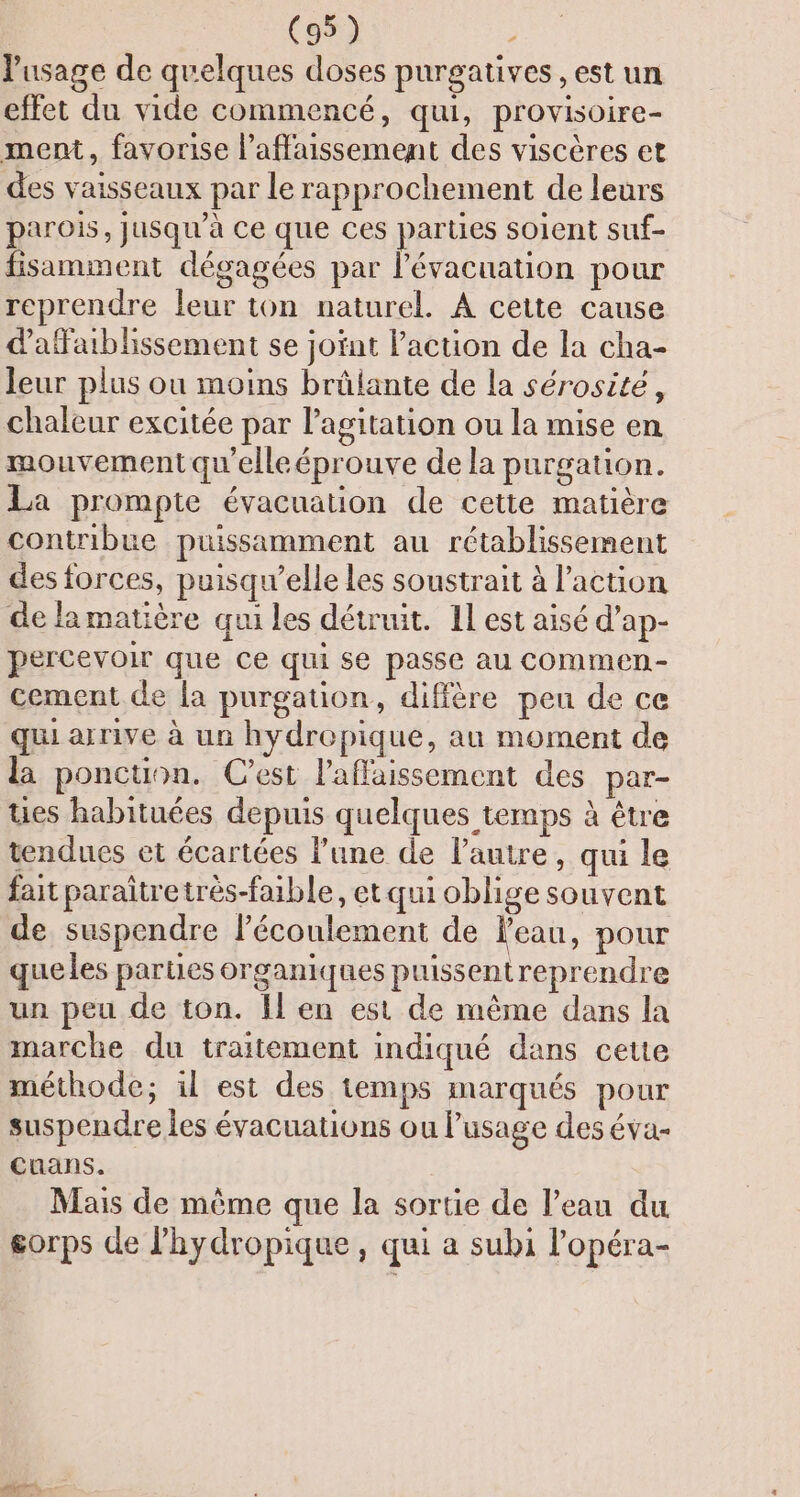 usage de quelques doses purgatives , est un effet du vide commencé, qui, provisoire- ment, favorise l’affaissement des viscères et des vaisseaux par le rapprochement de leurs parois, Jusqu'à Ce que ces parties soient suf- fisamment dégagées par l’évacuation pour reprendre leur ton naturel. À cette cause dafaiblissement se joint l’action de la cha- leur plus ou moins brûlante de la sérosité, chaleur excitée par l'agitation ou la mise en mouvement qu'elle éprouve de la purgation. La prompte évacuation de cette matière contribue puissamment au rétablissement des forces, puisqu'elle les soustrait à l’action de la matière qui les détruit. 1l est aisé d’ap- percevoir que ce qui se passe au commen- cement de {a purgation, diffère peu de ce qui arrive à un hydrepique, au moment de la ponction. C’est laflaissement des par- tuies habituées depuis quelques temps à être tendues et écartées l’une de l’autre, qui le fait paraîtretrès-faible, et qui oblige souvent de suspendre lécoulement de Veau, pour queles parties organiques puissent reprendre un peu de ton. Il en est de même dans la marche du traitement indiqué dans cette méthode; il est des temps marqués pour suspendre les évacuations ou usage des éva- cuans. Mais de même que la sortie de l’eau du gorps de lhydropique, qui a subi l'opéra-