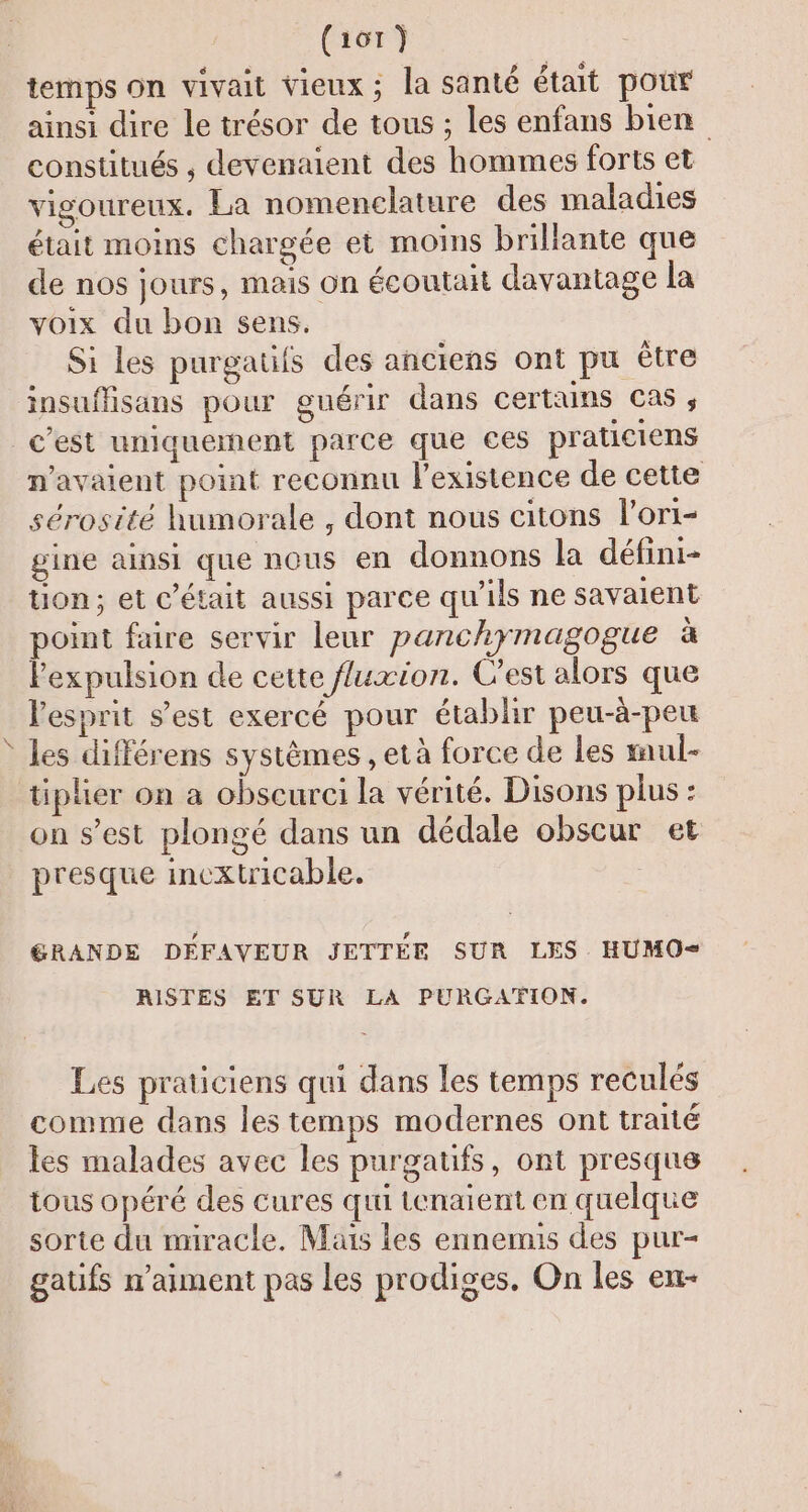 temps on vivait vieux; la santé était pour ainsi dire le trésor de tous ; les enfans bien constitués , devenaient des hommes forts et vigoureux. La nomenclature des maladies était moins chargée et moins brillante que de nos jours, mais on écoutait davantage la voix du bon sens. Si les purgatiis des anciens ont pu être insuflisans pour guérir dans certuns Cas ; c’est uniquement parce que ces praticiens n'avaient point reconnu l'existence de cette sérosité humorale , dont nous citons l’ori- gine ainsi que nous en donnons la défini- Uon; et c'était aussi parce qu'ils ne savaient point faire servir leur parchymagogue à l'expulsion de cette uxion. Cest alors que lesprit s’est exercé pour établir peu-à-peu les différens systèmes , età force de Les mul- tiplier on a obscurci la vérité. Disons plus : on s’est plongé dans un dédale obscur et presque inextricable. GRANDE DEFAVEUR JETTÉE SUR LES. HUMO- RISTES ET SUR LA PURGATION. Les praticiens qui dans les temps reculés comme dans les temps modernes ont traité les malades avec les purgatifs, ont presque tous opéré des cures qui tenaient en quelque sorte du miracle. Mais les ennemis des pur- gatfs n'aiment pas les prodiges, On les en-