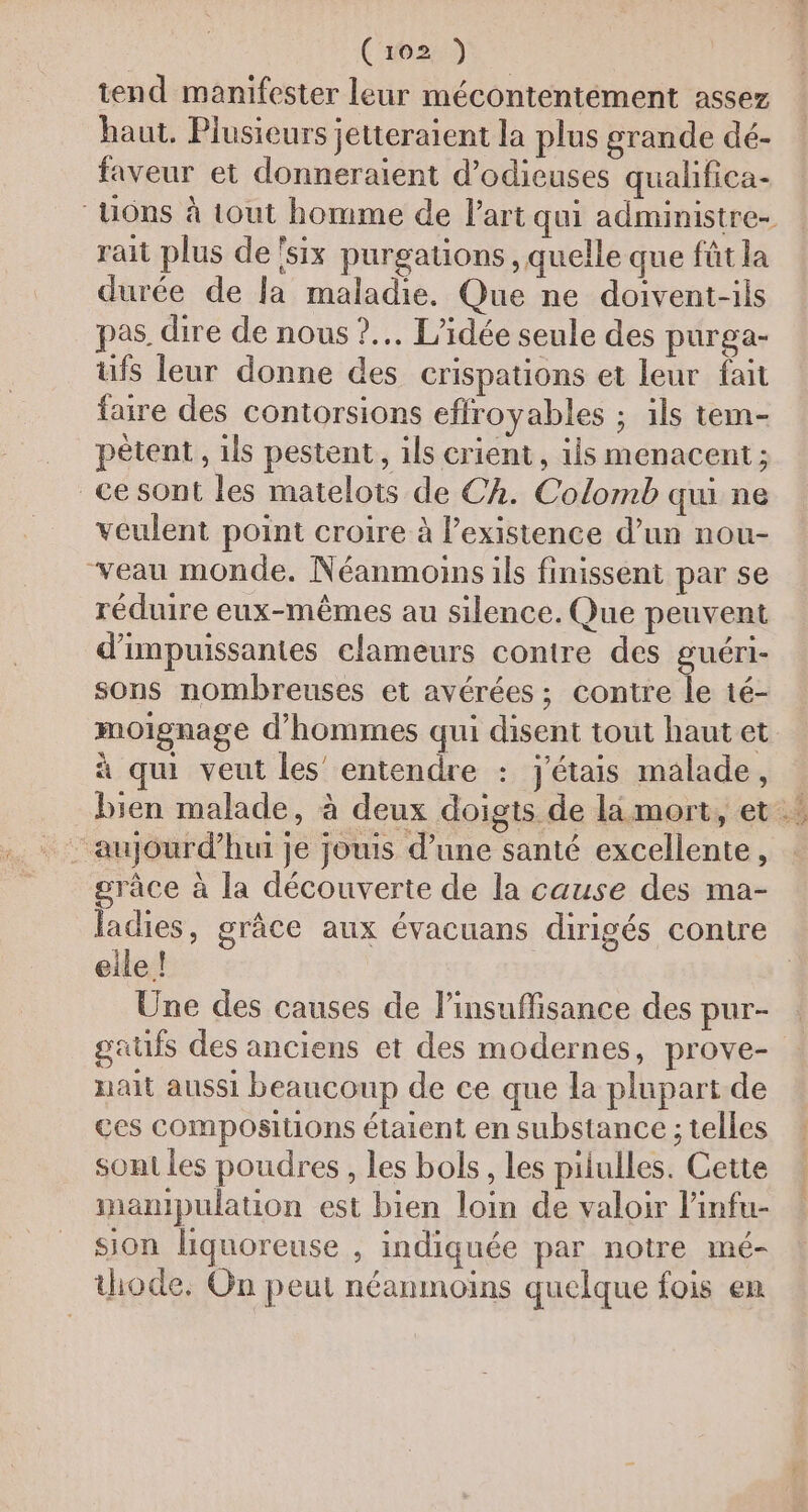 tend manifester leur mécontentément assez haut. Plusieurs jetteraient la plus grande dé- faveur et donneraient d’odieuses qualifica- _Uôns à tout homme de l’art qui administre- rait plus de'six purgations , quelle que fût la durée de la maladie. Que ne doivent-ils pas dire de nous ?.. L'idée seule des purga- ufs leur donne des crispations et leur fait faire des contorsions effroyables ; ils tem- pètent, ils pestent, ils crient, ils menacent; ce sont les matelots de Ch. Colomb qui ne veulent point croire à l'existence d’un nou- veau monde. Néanmoins ils finissent par se réduire eux-mêmes au silence. Que peuvent d’impuissanies clameurs contre des guéri- sons nombreuses et avérées ; contre le té- moignage d'hommes qui disent tout hautet à qui veut les’ entendre : j'étais malade, grâce à la découverte de la cause des ma- ladies, grâce aux évacuans dirigés contre eile ! Une des causes de l'insuffisance des pur- gaufs des anciens et des modernes, prove- nait aussi beaucoup de ce que la plupart de ces compositions étaient en substance ; telles sont les poudres , les bols, les pilulles. Cette inamipulation est bien loin de valoir l'infu- sion liquoreuse , indiquée par notre mé- thode. On peut néanmoins quelque fois en x? } 14