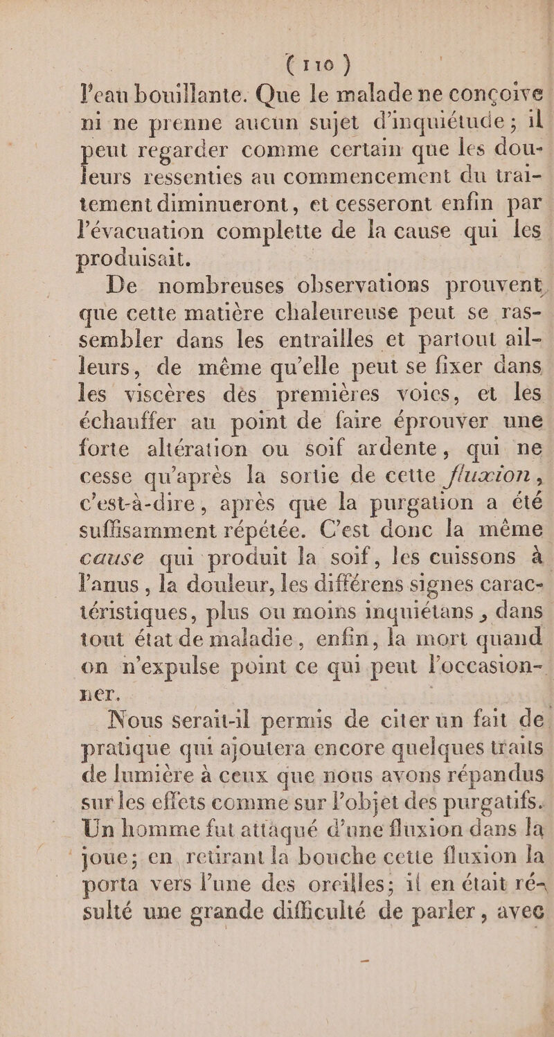 l’eau bouillante. Que le malade ne conçoive À += im peut regarder comme certain que les dou- leurs ressenties au commencement du trai- tement diminueront, et cesseront enfin par lévacuation complette de a cause qui les produisait. | que cette matière chaleureuse peut se ras- sembler dans les entrailles et partout ail- leurs, de même qu’elle peut se fixer dans les viscères dès premières voies, et les échauffer au point de faire éprouver une forte altération ou soif ardente, qui ne cesse qu'après la sortie de cette fluxion, c’est-à-dire, après que la purgation a été suffisamment répétée. C'est donc la même anus , la douleur, les différens signes carac- tout état de maladie, enfin, la mort quand her. pratique qui ajoutera encore quelques traits de lumière à ceux que nous avons répandus sur les effets comme sur l’objet des purgatifs. Un homme fut attaqué d’une fluxion dans Ja joue; en reürant la bouche cetie fluxion la porta vers l’une des oreilles; 1l en était ré= sulté une grande difficulté de parler, avec.