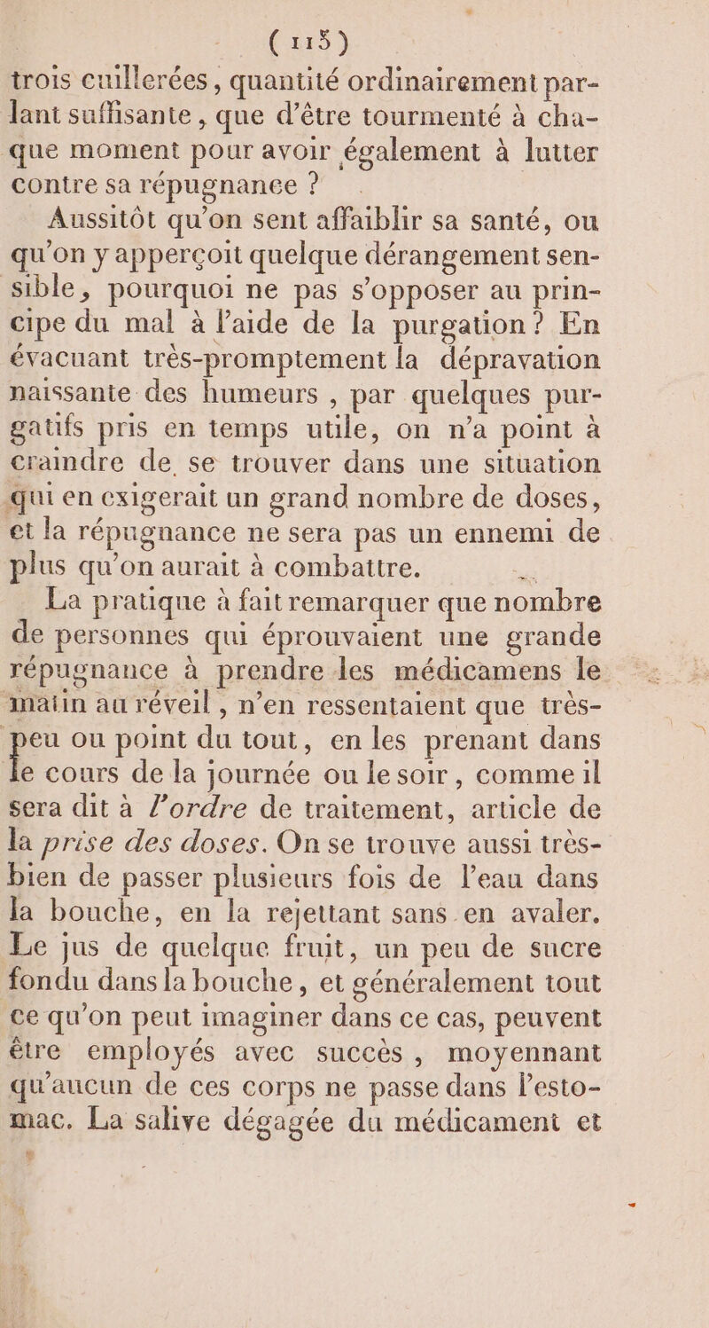 | (15) trois cuillerées, quantité ordinairement par- Jant suffisante , que d’être tourmenté à cha- que moment pour avoir également à lutter contre sa répugnance ? Aussitôt qu’on sent affaiblir sa santé, ou qu'on y apperçoit quelque dérangement sen- sible, pourquoi ne pas s'opposer au prin- cipe du mal à laide de la purgation? En évacuant très-promptement la dépravation naissante des humeurs , par quelques pur- gaufs pris en temps utle, on n’a point à craindre de se trouver dans une situation qui en cxigerait un grand nombre de doses, et la répugnance ne sera pas un ennemi de plus qu’on aurait à combattre. a La prauque à fait remarquer que nombre de personnes qui éprouvaient une grande répugnance à prendre les médicamens le malin au réveil , n’en ressentaient que très- peu ou point du tout, en les prenant dans + cours de la journée ou le soir, comme il sera dit à l’ordre de traitement, arucle de la prise des doses. On se trouve aussi très- bien de passer plusieurs fois de l’eau dans la bouche, en la rejettant sans en avaler. Le jus de quelque fruit, un peu de sucre fondu dans la bouche, et généralement tout ce qu'on peut imaginer dans ce Cas, peuvent être employés avec succès, moyennant qu'aucun de ces corps ne passe dans lesto- mac. La salive dégagée du médicament et #