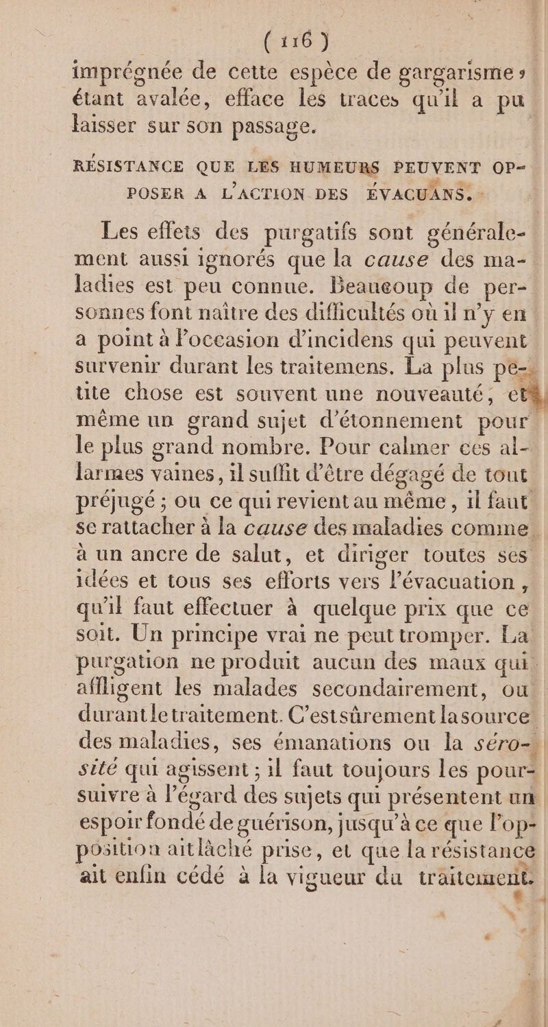 6 P f. LX ; Q A, imprésnée de cette espèce de gargarisme s étant avalée, efface les traces qu'il a pu. laisser sur son passage. RÉSISTANCE QUE LÉS HUMEURS PEUVENT OP- POSER A L'ACTION DES ÉVACUANS. - Les eflets des purgatifs sont générale- ment aussi ignorés que la cause des ma-. ladies est peu connue. Beaueoup de per- sonnes font naître des difficultés où il n’y en a point à Poceasion d’incidens qui peuvent survenir durant les traitemens. La plus pe=s üte chose est souvent une nouveauté, et même un grand sujet d’étonnement pour. le plus grand nombre. Pour calmer ces al- Jarmes vaines, il suffit d’être dégagé de tout préjugé ; ou ce qui revient au même, il faut se rattacher à la cause des inaladies comme. à un ancre de salut, et diriger toutes ses idées et tous ses efforts vers l'évacuation, qu'il faut effectuer à quelque prix que ce soit. Un principe vrai ne peut tromper. La: purgation ne produit aucun des maux qui. aflligent les malades secondairement, ou durantletraitement. C’estsûrement lasource. des maladies, ses émanations ou la S'ÉTO =} sité qui agissent ; 1l faut toujours Les pour= suivre à l'égard des sujets qui présentent un espoir fondé de guérison, jusqu’à ce que l'op- position aitläché prise, et que la résistance ait enfin cédé à la vigueur du traitement. »” |