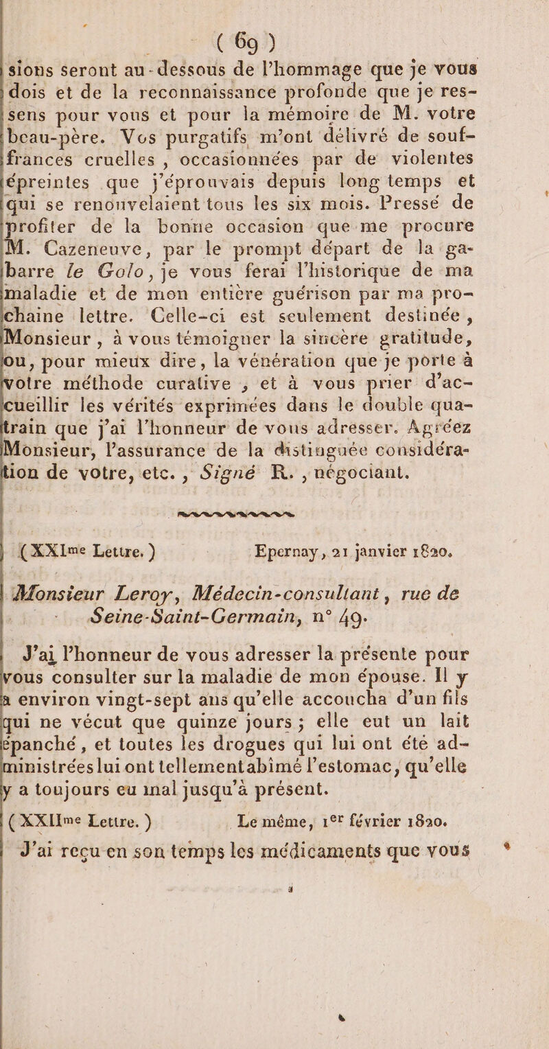 sions seront au-dessous de l’hommage que je vous dois et de la reconnaissance profonde que je res- sens pour vous et pour la mémoire de M. votre beau- -père. Vos purgatfs m'ont délivré de souf- frances cruelles Ê occasionnées par de violentes épreintes que j'éprouvais depuis long temps et qui se renonvelaient tous les six mois. Pressé de profiter de la bonne occasion que me procure M. Cazeneuve, par le prompt départ de la ga- barre {e Golo, je vous ferai l'historique de ma maladie et de ion léntibre guérison par ma pro= chaine lettre. Celle-ci est seulement destinée, fonsieur , à vous témoigner la siricere gratitude, ou, pour mieux dire, la vénération que je porte à À bite méthode curative ; et à vous prier d’ac- ueillir les vérités exprimées dans le double qua- rain que j'ai l'honneur de vous adresser. Agréez Monsieur, l’assurance de la distinguée considéra- on de votre, etc., Signé KR. , négociant, (XXIme Lettre, ) Epernay, 21 janvier 1820, Monsieur Leroy, Médecin-consuliant, rue de Seine-Saint-Germain, n° 49. J'ai honneur de vous adresser la présente pour vous consulter sur la maladie de mon épouse. Il environ vingt-sept ans qu ’elle accoucha d’unfils qui ne vécut que quinze jours; elle eut un lait épanché , et toutes les drogues qui lui ont été ad- imistréesluiont tellementabimé l'estomac, qu’elle , a toujours eu inal jusqu’à présent. (XXHme Lettre. ) Le même, 1° février 1820. J'ai reçu en son temps les médicaments que vous É]