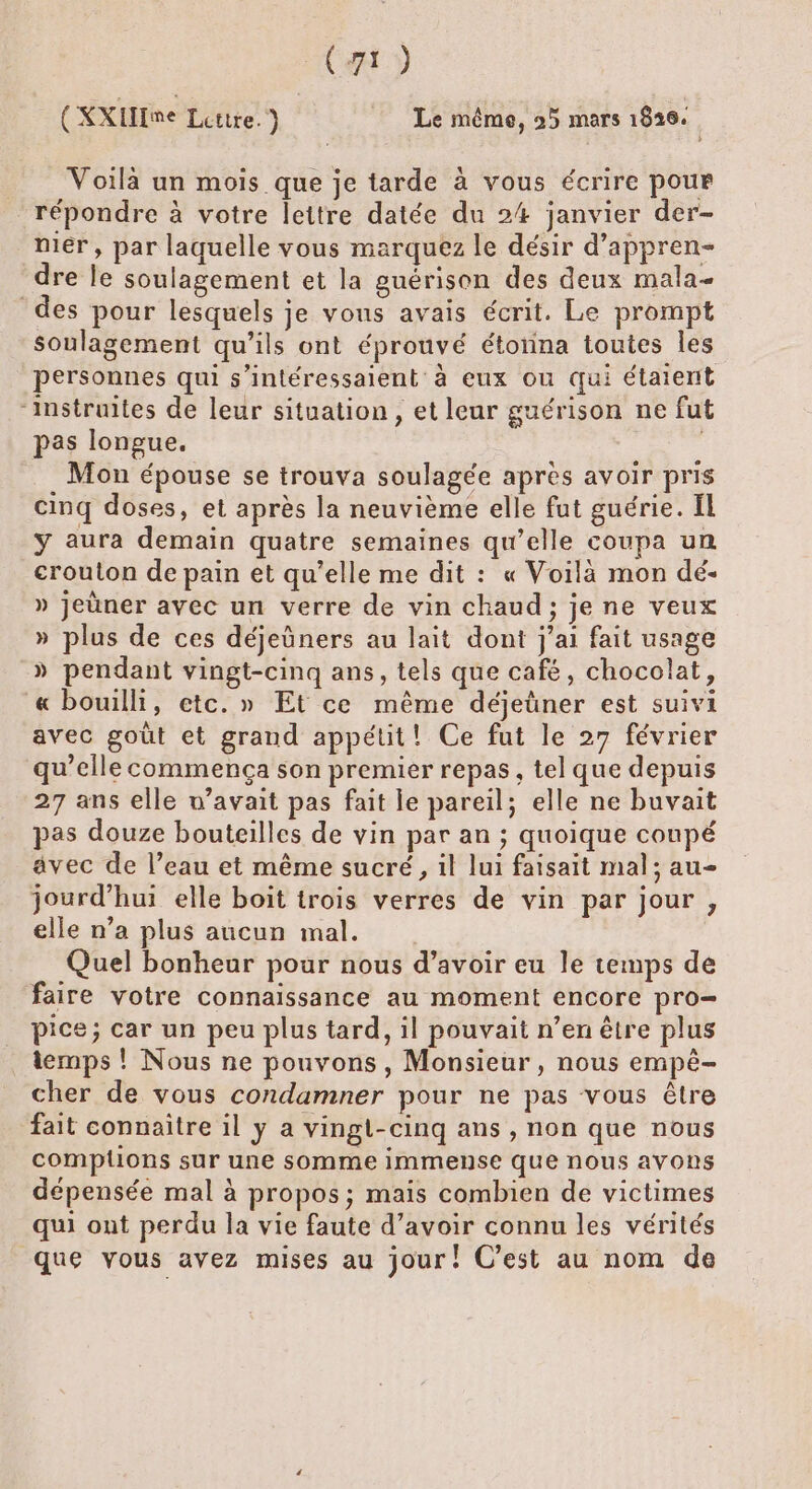 CE y (KXIHme Lettre. Le même, 25 mars 1826. | Voilà un mois que je tarde à vous écrire pour répondre à votre lettre datée du 24 janvier der- niér, par laquelle vous marquez le désir d’appren- dre le soulagement et la guérison des deux mala- des pour lesquels je vons avais écrit. Le prompt soulagement qu’ils ont éprouvé étonna toutes les personnes qui s’intéressaient à eux ou qui étaient ‘instruites de leur situation, et leur guérison ne fut pas longue. Mon épouse se trouva soulagée apres avoir pris cinq doses, et après la neuvième elle fut guérie. IL ÿ aura demain quatre semaines qu’elle coupa un crouton de pain et qu’elle me dit : « Voilà mon dé- » jeùner avec un verre de vin chaud; je ne veux » plus de ces déjeûners au lait dont j'ai fait usage » pendant vingt-cinq ans, tels que café, chocolat, « bouilli, etc. » Et ce même déjeüner est suivi avec goût et grand appétit! Ce fut le 27 février qu’elle commença son premier repas, tel que depuis 27 ans elle w’avait pas fait le pareil; elle ne buvait pas douze bouteilles de vin par an ; quoique coupé avec de l’eau et même sucré, il lui faisait mal; au- jourd’hui elle boit trois verres de vin par jour , elle n’a plus aucun mal. | Quel bonheur pour nous d’avoir eu le temps de faire votre connaissance au moment encore pro= pice; car un peu plus tard, il pouvait n’en être plus temps ! Nous ne pouvons, Monsieur, nous empêé- cher de vous condamner pour ne pas vous être fait connaitre il y a vingt-cinq ans , non que nous comptons sur une somme immense que nous avons dépensée mal à propos; mais combien de victimes qui ont perdu la vie faute d’avoir connu les vérités que vous avez mises au jour! C’est au nom de